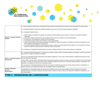 Article​ ​20​ ​-​ ​Assemblée​ ​Générale
Ordinaire
21.1​ ​Sauf​ ​circonstances​ ​exceptionnelles,​ ​l’Assemblée​ ​Générale​ ​Ordinaire​ ​de​ ​l’Association​ ​se​ ​réunit​ ​dans​ ​les​ ​6​ ​mois​ ​de​ ​la​ ​clôture​ ​de​ ​chaque​ ​exercice.
21.2​ ​L’Assemblée​ ​Générale​ ​Ordinaire​ ​peut​ ​valablement​ ​délibérer​ ​quel​ ​que​ ​soit​ ​le​ ​nombre​ ​de​ ​membres​ ​présents​ ​et​ ​représentés.
21.3​ ​L’Assemblée​ ​Générale​ ​Ordinaire :
● entend​ ​le​ ​rapport​ ​du​ ​Président​ ​sur​ ​la​ ​gestion​ ​et​ ​les​ ​activités​ ​de​ ​l’exercice​ ​passé​ ​ainsi​ ​que​ ​le​ ​rapport​ ​du​ ​Trésorier​ ​sur​ ​la​ ​situation​ ​financière​ ​de
l’Association ;
● approuve​ ​les​ ​comptes​ ​de​ ​l’exercice​ ​clos,​ ​vote​ ​le​ ​budget​ ​et​ ​donne​ ​le​ ​quitus​ ​aux​ ​membres​ ​du​ ​Conseil​ ​d’administration ;
● se​ ​prononce​ ​sur​ ​​ ​les​ ​orientations​ ​de​ ​l’année​ ​à​ ​venir​ ​de​ ​l’Association ;
● le​ ​cas​ ​échéant​ ​procède​ ​à​ ​l’élection​ ​des​ ​membres​ ​du​ ​Conseil​ ​d’administration;
● autorise​ ​toutes​ ​acquisitions​ ​d’immeubles​ ​nécessaires​ ​à​ ​la​ ​réalisation​ ​de​ ​l’objet​ ​de​ ​l’Association,​ ​tout​ ​échange​ ​et​ ​vente​ ​de​ ​ces​ ​immeubles,​ ​ainsi​ ​que
toutes​ ​constitutions​ ​d’hypothèques​ ​et​ ​tout​ ​emprunt​ ​et,
● d’une​ ​manière​ ​générale,​ ​délibère​ ​sur​ ​toutes​ ​questions​ ​inscrites​ ​à​ ​l’ordre​ ​du​ ​jour​ ​d’intérêt​ ​général​ ​et​ ​toutes​ ​celles​ ​qui​ ​lui​ ​sont​ ​soumises​ ​par​ ​le​ ​Bureau
Exécutif​ ​à​ ​l’exception​ ​de​ ​celles​ ​réservées​ ​à​ ​l’Assemblée​ ​Générale​ ​Extraordinaire.
21.4​ ​Les​ ​décisions​ ​de​ ​l’Assemblée​ ​Générale​ ​Ordinaire​ ​sont​ ​prises​ ​à​ ​la​ ​majorité​ ​simple​ ​des​ ​voix​ ​des​ ​membres​ ​présents​ ​ou​ ​représentés.
Article​ ​21​ ​-​ ​Assemblée​ ​Générale
Extraordinaire
22.1​ ​L’Assemblée​ ​Générale​ ​Extraordinaire​ ​a​ ​compétence​ ​pour​ ​modifier​ ​les​ ​Statuts,​ ​décider​ ​la​ ​dissolution​ ​anticipée​ ​de​ ​l’Association,​ ​décider​ ​de​ ​sa​ ​fusion​ ​ou
de​ ​sa​ ​scission​ ​ou​ ​décider​ ​des​ ​opérations​ ​de​ ​liquidation.
22.2​ ​Pour​ ​que​ ​l’Assemblée​ ​Générale​ ​Extraordinaire​ ​puisse​ ​délibérer​ ​valablement,​ ​le​ ​quorum​ ​des​ ​membres​ ​présents​ ​ou​ ​représentés​ ​doit​ ​atteindre​ ​les​ ​deux
tiers​ ​des​ ​membres​ ​de​ ​l'Association.
Si​ ​cette​ ​condition​ ​n’est​ ​pas​ ​remplie,​ ​l’Assemblée​ ​Générale​ ​Extraordinaire​ ​peut​ ​être​ ​convoquée​ ​à​ ​nouveau​ ​à​ ​quinze​ ​jours​ ​d’intervalle,​ ​dans​ ​la​ ​forme​ ​prescrite
par​ ​l’article​ ​17​ ​ci-dessus​ ​et,​ ​lors​ ​de​ ​cette​ ​seconde​ ​réunion,​ ​elle​ ​délibère​ ​valablement​ ​quel​ ​que​ ​soit​ ​le​ ​nombre​ ​des​ ​membres​ ​présents​ ​ou​ ​représentés,​ ​mais
seulement​ ​sur​ ​les​ ​questions​ ​à​ ​l’ordre​ ​du​ ​jour​ ​de​ ​la​ ​première​ ​réunion.
22.3​ ​Les​ ​décisions​ ​de​ ​l’Assemblée​ ​Générale​ ​Extraordinaire​ ​sont​ ​prises​ ​à​ ​la​ ​majorité​ ​des​ ​deux​ ​tiers​ ​des​ ​voix​ ​des​ ​membres​ ​présents​ ​ou​ ​représentés.​ ​Les
décisions​ ​relatives​ ​à​ ​une​ ​modification​ ​des​ ​Statuts​ ​sont​ ​par​ ​dérogation​ ​prises​ ​à​ ​la​ ​majorité​ ​absolue.
Article​ ​22​ ​-​ ​​Disposition
commune​ ​-
Procès-verbaux
Les​ ​délibérations​ ​de​ ​l’Assemblée​ ​Générale​ ​des​ ​membres​ ​sont​ ​constatées​ ​par​ ​des​ ​procès-verbaux​ ​rédigés​ ​en​ ​français​ ​et​ ​signés​ ​par​ ​le​ ​président​ ​et
secrétaire​ ​de​ ​séance.​ ​Les​ ​copies​ ​ou​ ​extraits​ ​de​ ​ces​ ​procès-verbaux,​ ​à​ ​produire​ ​en​ ​justice​ ​ou​ ​ailleurs,​ ​sont​ ​signés​ ​par​ ​le​ ​Président​ ​de​ ​l’Association​ ​ou​ ​par
deux​ ​administrateurs.
TITRE​ ​V :​ ​RESSOURCES​ ​DE​ ​L’ASSOCIATION
 