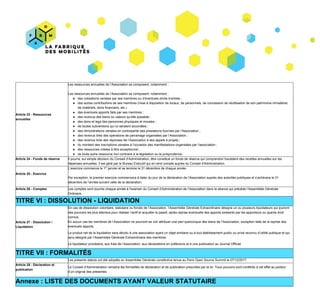 Article​ ​23​ ​-​ ​Ressources
annuelles
Les​ ​ressources​ ​annuelles​ ​de​ ​l’Association​ ​se​ ​composent,​ ​notamment :
Les​ ​ressources​ ​annuelles​ ​de​ ​l’Association​ ​se​ ​composent,​ ​notamment​ ​:
● des​ ​cotisations​ ​versées​ ​par​ ​ses​ ​membres​ ​ou​ ​d’éventuels​ ​droits​ ​d’entrée​ ​;
● des​ ​autres​ ​contributions​ ​de​ ​ses​ ​membres​ ​(mise​ ​à​ ​disposition​ ​de​ ​locaux,​ ​de​ ​personnels,​ ​de​ ​concession​ ​de​ ​réutilisation​ ​de​ ​son​ ​patrimoine​ ​immatériel,
de​ ​matériels,​ ​dons​ ​financiers,​ ​etc.)
● des​ ​éventuels​ ​apports​ ​faits​ ​par​ ​ses​ ​membres​ ​;
● des​ ​revenus​ ​des​ ​biens​ ​ou​ ​valeurs​ ​qu’elle​ ​possède​ ​;
● des​ ​dons​ ​et​ ​legs​ ​des​ ​personnes​ ​physiques​ ​et​ ​morales​ ​;
● de​ ​toutes​ ​subventions​ ​qui​ ​lui​ ​seraient​ ​accordées​ ​;
● des​ ​rémunérations​ ​versées​ ​en​ ​contrepartie​ ​des​ ​prestations​ ​fournies​ ​par​ ​l’Association​ ​;
● des​ ​revenus​ ​tirés​ ​des​ ​opérations​ ​de​ ​parrainage​ ​organisées​ ​par​ ​l’Association​ ​;
● des​ ​revenus​ ​tirés​ ​des​ ​réponses​ ​de​ ​l’Association​ ​à​ ​des​ ​appels​ ​à​ ​projets​ ​;
● du​ ​montant​ ​des​ ​inscriptions​ ​versées​ ​à​ ​l’occasion​ ​des​ ​manifestations​ ​organisées​ ​par​ ​l‘association​ ​;
● des​ ​ressources​ ​créées​ ​à​ ​titre​ ​exceptionnel​ ​;
● de​ ​toute​ ​autre​ ​ressource​ ​non​ ​contraire​ ​à​ ​la​ ​législation​ ​ou​ ​la​ ​jurisprudence.
Article​ ​24​ ​-​ ​Fonds​ ​de​ ​réserve Il​ ​pourra,​ ​sur​ ​simple​ ​décision​ ​du​ ​Conseil​ ​d’Administration,​ ​être​ ​constitué​ ​un​ ​fonds​ ​de​ ​réserve​ ​qui​ ​comprendra​ ​l’excédent​ ​des​ ​recettes​ ​annuelles​ ​sur​ ​les
dépenses​ ​annuelles.​ ​Il​ ​est​ ​géré​ ​par​ ​le​ ​Bureau​ ​Exécutif​ ​qui​ ​en​ ​rend​ ​compte​ ​auprès​ ​du​ ​Conseil​ ​d'Administration.
Article​ ​25​ ​-​ ​Exercice
L’exercice​ ​commence​ ​le​ ​1​er​
​ ​janvier​ ​et​ ​se​ ​termine​ ​le​ ​31​ ​décembre​ ​de​ ​chaque​ ​année.
Par​ ​exception,​ ​le​ ​premier​ ​exercice​ ​commencera​ ​à​ ​dater​ ​du​ ​jour​ ​de​ ​la​ ​déclaration​ ​de​ ​l’Association​ ​auprès​ ​des​ ​autorités​ ​publiques​ ​et​ ​s’achèvera​ ​le​ ​31
décembre​ ​de​ ​l’année​ ​suivant​ ​celle​ ​de​ ​la​ ​déclaration.
Article​ ​26​ ​-​ ​Comptes Les​ ​comptes​ ​sont​ ​soumis​ ​chaque​ ​année​ ​à​ ​l’examen​ ​du​ ​Conseil​ ​d’Administration​ ​de​ ​l’Association​ ​dans​ ​la​ ​séance​ ​qui​ ​précède​ ​l’Assemblée​ ​Générale
Ordinaire.
TITRE​ ​VI :​ ​DISSOLUTION​ ​-​ ​LIQUIDATION
Article​ ​27​ ​-​ ​Dissolution​ ​/
Liquidation
En​ ​cas​ ​de​ ​dissolution​ ​volontaire,​ ​statutaire​ ​ou​ ​forcée​ ​de​ ​l’Association,​ ​l’Assemblée​ ​Générale​ ​Extraordinaire​ ​désigne​ ​un​ ​ou​ ​plusieurs​ ​liquidateurs​ ​qui​ ​jouiront
des​ ​pouvoirs​ ​les​ ​plus​ ​étendus​ ​pour​ ​réaliser​ ​l’actif​ ​et​ ​acquitter​ ​le​ ​passif,​ ​après​ ​reprise​ ​éventuelle​ ​des​ ​apports​ ​existants​ ​par​ ​les​ ​apporteurs​ ​ou​ ​ayants​ ​droit
connus.
En​ ​aucun​ ​cas​ ​les​ ​membres​ ​de​ ​l’Association​ ​ne​ ​pourront​ ​se​ ​voir​ ​attribuer​ ​une​ ​part​ ​quelconque​ ​des​ ​biens​ ​de​ ​l’Association,​ ​exception​ ​faite​ ​de​ ​la​ ​reprise​ ​des
éventuels​ ​apports.
Le​ ​produit​ ​net​ ​de​ ​la​ ​liquidation​ ​sera​ ​dévolu​ ​à​ ​une​ ​association​ ​ayant​ ​un​ ​objet​ ​similaire​ ​ou​ ​à​ ​tout​ ​établissement​ ​public​ ​ou​ ​privé​ ​reconnu​ ​d’utilité​ ​publique​ ​et​ ​qui
sera​ ​désigné​ ​par​ ​l’Assemblée​ ​Générale​ ​Extraordinaire​ ​des​ ​membres.
Le​ ​liquidateur​ ​procédera,​ ​aux​ ​frais​ ​de​ ​l’Association,​ ​aux​ ​déclarations​ ​en​ ​préfecture​ ​et​ ​à​ ​une​ ​publication​ ​au​ ​Journal​ ​Officiel.
TITRE​ ​VII :​ ​FORMALITÉS
Les​ ​présents​ ​statuts​ ​ont​ ​été​ ​adoptés​ ​en​ ​Assemblée​ ​Générale​ ​constitutive​ ​tenue​ ​au​ ​Paris​ ​Open​ ​Source​ ​Summit​ ​le​ ​07/12/2017.
Article​ ​28​ ​-​ ​Déclaration​ ​et
publication
Le​ ​Conseil​ ​d’Administration​ ​remplira​ ​les​ ​formalités​ ​de​ ​déclaration​ ​et​ ​de​ ​publication​ ​prescrites​ ​par​ ​la​ ​loi.​ ​Tous​ ​pouvoirs​ ​sont​ ​conférés​ ​à​ ​cet​ ​effet​ ​au​ ​porteur
d’un​ ​original​ ​des​ ​présentes.
Annexe​ ​:​ ​LISTE​ ​DES​ ​DOCUMENTS​ ​AYANT​ ​VALEUR​ ​STATUTAIRE
 