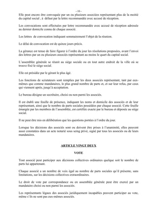 - 10 -
Elle peut encore être convoquée par un ou plusieurs associées représentant plus de la moitié
du capital social , à défaut par la lettre recommandée avec accusé de réception.

Les convocations sont effectuées par lettre recommandée avec accusé de réception adressée
au dernier domicile connu de chaque associé.

Les lettres de convocation indiquant sommairement l’objet de la réunion.

Le délai de convocation est de quinze jours précis.

La gérance est tenue de faire figurer à l’ordre du jour les résolutions proposées, avant l’envoi
des lettres par un ou plusieurs associés représentant au moins le quart du capital social.

L’assemblée générale se réunit au siège sociale ou en tout autre endroit de la ville où se
trouve fixé le siège social.

Elle est présidée par le gérant le plus âgé.

Les fonctions de scrutateurs sont remplies par les deux associés représentant, tant par eux-
mêmes que comme mandataires, le plus grand nombre de parts et, et sur leur refus, par ceux
qui viennent après, jusqu’à acceptation.

Le bureau désigne un secrétaire, choisi ou non parmi les associés.

Il est établi une feuille de présence, indiquant les noms et domicile des associés et de leur
représentant, ainsi que le nombre de parts sociales possédées par chaque associé. Cette feuille
émargée par les membres de l’assemblée, est certifiée exacte par le bureau et déposée au siège
social.

Il ne peut être mis en délibération que les questions portées à l’ordre du jour.

Lorsque les décisions des associés sont ou doivent être prises à l’unanimité, elles peuvent
aussi constatées dans un acte notarié sous seing privé, signé par tous les associés ou de leurs
mandataires.


                                   ARTICLE VINGT DEUX

                                               VOTE

Tout associé peut participer aux décisions collectives ordinaires quelque soit le nombre de
parts lui appartenant.

Chaque associé a un nombre de voix égal au nombre de parts sociales qu’il présente, sans
limitations, sur les décisions collectives extraordinaires.

Le droit de vote par correspondance ou en assemblée générale peut être exercé par un
mandataire choisi ou non parmi les associés.

Les représentants légaux des associés juridiquement incapables peuvent participer au vote,
même s’ils ne sont pas eux-mêmes associés.
 