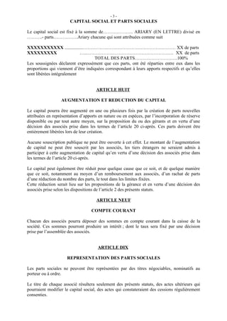 -3-
                       CAPITAL SOCIAL ET PARTS SOCIALES

Le capital social est fixé à la somme de……………….. ARIARY (EN LETTRE) divisé en
……….- parts…………….Ariary chacune qui sont attribuées comme suit

XXXXXXXXXXX ................…………….……………………………………… XX de parts
XXXXXXXXX                   …..………………………………………………… XX de parts
                                    TOTAL DES PARTS……………………….100%
Les soussignées déclarent expressément que ces parts, ont été réparties entre eux dans les
proportions qui viennent d’être indiquées correspondant à leurs apports respectifs et qu’elles
sont libérées intégralement


                                     ARTICLE HUIT

                  AUGMENTATION ET REDUCTION DU CAPITAL

Le capital pourra être augmenté en une ou plusieurs fois par la création de parts nouvelles
attribuées en représentation d’apports en nature ou en espèces, par l’incorporation de réserve
disponible ou par tout autre moyen, sur la proposition du ou des gérants et en vertu d’une
décision des associés prise dans les termes de l’article 20 ci-après. Ces parts doivent être
entièrement libérées lors de leur création.

Aucune souscription publique ne peut être ouverte à cet effet. Le montant de l’augmentation
de capital ne peut être souscrit par les associés, les tiers étrangers ne seraient admis à
participer à cette augmentation de capital qu’en vertu d’une décision des associés prise dans
les termes de l’article 20 ci-après.

Le capital peut également être réduit pour quelque cause que ce soit, et de quelque manière
que ce soit, notamment au moyen d’un remboursement aux associés, d’un rachat de parts
d’une réduction du nombre des parts, le tout dans les limites fixées.
Cette réduction serait lieu sur les propositions de la gérance et en vertu d’une décision des
associés prise selon les dispositions de l’article 2 des présents statuts.

                                     ARTICLE NEUF

                                  COMPTE COURANT

Chacun des associés pourra déposer des sommes en compte courant dans la caisse de la
société. Ces sommes pourront produire un intérêt ; dont le taux sera fixé par une décision
prise par l’assemblée des associés.


                                      ARTICLE DIX

                     REPRESENTATION DES PARTS SOCIALES

Les parts sociales ne peuvent être représentées par des titres négociables, nominatifs au
porteur ou à ordre.

Le titre de chaque associé résultera seulement des présents statuts, des actes ultérieurs qui
pourraient modifier le capital social, des actes qui constateraient des cessions régulièrement
consenties.
 