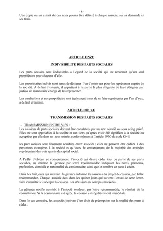 -4-
Une copie ou un extrait de ces actes pourra être délivré à chaque associé, sur sa demande et
ses frais.




                                       ARTICLE ONZE

                        INDIVISIBILITE DES PARTS SOCIALES

Les parts sociales sont indivisibles à l’égard de la société qui ne reconnaît qu’un seul
propriétaire pour chacune d’elle.

Les propriétaires indivis sont tenus de désigner l’un d’entre eux pour les représenter auprès de
la société. A défaut d’entente, il appartient à la partie la plus diligente de faire désigner par
justice un mandataire chargé de les représenter.

Les usufruitiers et nus propriétaire sont également tenus de se faire représenter par l’un d’eux,
à défaut d’entente.

                                     ARTICLE DOUZE

                        TRANSMISSION DES PARTS SOCIALES

1- TRANSMISSION ENTRE VIFS :
Les cessions de parts sociales doivent être constatées par un acte notarié ou sous seing privé.
Elles ne sont opposables à la société et aux tiers qu’après avoir été signifiées à la société ou
acceptées par elle dans un acte notarié, conformément à l’article 1960 du code Civil.

les part sociales sont librement cessibles entre associés ; elles ne peuvent être cédées à des
personnes étrangères à la société et qu ‘avec le consentement de la majorité des associés
représentant des trois quarts du capital social.

A l’effet d’obtenir ce consentement, l’associé qui désire céder tout ou partie de ses parts
sociales, en informe la gérance par lettre recommandée indiquant les noms, prénoms,
profession, domicile et nationalité du cessionnaire, ainsi que le nombre de parts à céder.

Dans les huit jours qui suivent ; la gérance informe les associés du projet de cession, par lettre
recommandée. Chaque associé doit, dans les quinze jours qui suivent l’envoi de cette lettre,
faire connaître s’il accepte la cession. Les décisions ne sont pas motivées.

La gérance notifie aussitôt à l’associé vendeur, par lettre recommandée, le résultat de la
consultation. Si la cessionnaire est agrée, la cession est régulièrement immédiate.

Dans le cas contraire, les associés jouiront d’un droit de préemption sur la totalité des parts à
céder.
 