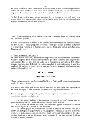 -5-
Au cas où les offres d’achats (émanant des associés désirant exercer leur droit de préemption)
porteraient sur un nombre de parts supérieur en nombre social entre les associés acheteurs
proportionnellement au nombre de leurs parts et dans la limite de leur demande.

Ce droit de préemption pourra exercer dans tous les cas de cession entre vifs, soit à titre
gratuit, soit à titre onéreux alors même que la cession aurait lieu par voie d’adjudication
publique ou en vertu d’une décision de justice.




Le prix de rachat des parts préemptées sera déterminé en fonction du dernier bilan approuvé
par l’assemblée générale.

A défaut d’accords entre les parties, le prix de rachat sera déterminé sur les mêmes documents
par deux experts : l’un désigné par les acquéreurs, l’autre par l’associé cédant ou les héritiers
et ayant droit de l’associé, avec faculté pour les experts de désigner un tiers expert en cas de
désaccord entre eux.


2- TRANSMISSION PAR DECES :
Au cas de décès d’un associé, la transmission de parts sociales lui appartenant s’effectuera de
plein droit au profit de ses héritiers et représentants, qui seront seulement tenus de justifier de
leurs qualités, dans les trois mois du décès, par la production de leur gérance d’un acte de
notoriété ou d’un extrait d’identité d’inventaire. A défaut de cette justification et jusqu’à ce
qu’elle ait été produite, la gérance pourra suspendre l’exercice des droits attachées aux parts
sociales de l’associé décédé.

                                      ARTICLE TREIZE

                                   DROIT DES ASSOCIES

Chaque part donne droit à une fraction des bénéfices et l’actif social, proportionnellement au
nombre des parts existantes.

Tout associé peut exiger qu’il lui soit délivré, à ses frais au siège social, une copie certifiée
des statuts mis à jour. A cette copie sera annexée la liste des gérants en exercice.

Tout associé peut en outre prendre, par lui même ou par un mandataire associé ou non,
connaissance ou copie au siège sociale :

        - de l’inventaire, du bilan et du compte de profits et de pertes d’exercice, dans les
quinze jours qui précèdent l’approbation de ces comptes par les associés ;
        - du texte de résolutions proposées à une assemblée appelée de modifier les statuts,
dans les quinze jours de la réunion de cette assemblée ;
        - et, à toute époque, de l’état indiquant les noms et adresses des associés, ainsi que le
nombre des parts possédées par chacun d’eux, des procès-verbaux des décisions collectives,
ordinaires ou extraordinaires des associés prises durant les trois dernières années et des pièces
justifiant la régularité de ses décisions : lettres constatant le vote des associés, feuille de
présence et pouvoir d’associés.
 