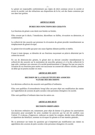 -7-
Le gérant est responsable conformément aux règles de droit commun envers la société et
envers la société, soit des infractions aux dispositions de la loi, soit des fautes commises par
eux dans leur gestion.



                                       ARTICLE SEIZE

                        DUREE DES FONCTIONS DES GERANTS

Les fonctions de gérant a une durée non limitée ou limitée.

Elles cessent par le décès, l’interdiction, déconfiture ou faillite, révocation ou démission, et
condamnation.

La collectivité des associés qui prononce la révocation du gérant procède immédiatement au
remplacement du gérant révoqué.

Le gérant n'est révocable que pour une cause légitime dûment justifiée et établie.

Il peut à toute époque, se démettre de ses fonctions moyennant un préavis déterminé par le
contrat du travail.

En cas de démission des gérants, le gérant doit ou doivent consulter immédiatement la
collectivité des associés sur la nomination de nouvelles gérances et si la dite collectivité le
juge utile, continuer son concours à la société postérieurement à l’époque fixé par eux pour la
cessation de ses fonctions pour mettre son successeur au courant des affaires sociales, pendant
un délai qui ne pourra excéder six mois.

                                     ARTICLE DIX SEPT

                  DECISION DE LA COLLECTIVITE DES ASSOCIES
                            NATURE DES DECISIONS

Les décisions collectives des associés sont qualifiées d’ordinaires.

Elles sont qualifiées d’extraordinaire lorsqu’elles ont pour objet une modification des statuts
ou l’approbation de cessions de parts sociales à des personnes étrangères à la société.

Elles sont qualifiées d’ordinaire dans tous les autres cas.


                                     ARTICLE DIX HUIT

                                 DECISIONS ORDINAIRES

Les décisions ordinaires ont, notamment, pour objet de donner à la gérance les autorisations
nécessaires pour accomplir les actes excédant les pouvoirs qui lui ont été conférés sous
l’article 15 ci-dessus, d’approuver, redresser ou rejeter les comptes, décider toute affectation
et répartition des bénéfices, nommer ou révoquer les gérants et d’une manière générale ,

De se prononcer sur toutes les questions qui n’emportent pas modification aux statuts ou
approbation des cessions de parts sociales à des personnes étrangères à la société.
 
