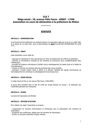 CLE 7
Siège social : 18, avenue Félix Faure - 69007 - LYON
Association en cours de déclaration à la préfecture du Rhône
_______
STATUTS
ARTICLE 1 - DENOMINATION
Il est fondé entre les adhérents aux présents statuts une association régie par la loi du 1er juillet 1901
et le décret du 16 août 1901, sous la dénomination de CLE 7 (CLUB DES ENTREPRISES DE LYON
7ème
).
ARTICLE 2 - OBJET
Cette association a pour objet de :
- regrouper et représenter le tissu économique du 7ème arrondissement de LYON et sa périphérie ;
- favoriser la connaissance mutuelle de ses membres et promouvoir leurs complémentarités dans
l'intérêt local ;
- accueillir les créateurs d'entreprise et faciliter ainsi le développement du bassin local et la vitalité de
l'arrondissement ;
- orienter et informer les membres dans les domaines liés à leurs activités ;
- participer à toutes actions visant à définir et à affirmer l'identité des agents économiques de
l'arrondissement et à contribuer au développement économique local.
ARTICLE 3 - SIEGE SOCIAL
Le siège social est fixé au 18, avenue Félix Faure, LYON 69007.
Il pourra être transféré dans la ville de LYON par simple décision du bureau ; la ratification par
l'assemblée générale sera nécessaire.
ARTICLE 4 - DUREE
La durée de l'association est illimitée.
ARTICLE 5 - MOYENS D'ACTION
Pour réaliser son objet, l'association se propose :
- l’organisation de réunions d’informations et d’échanges avec la présentation des membres de
l’association,
- d’organiser des conférences, débats pour les membres de l’association,
- de tenir un annuaire présentant chaque membre,
!1
 