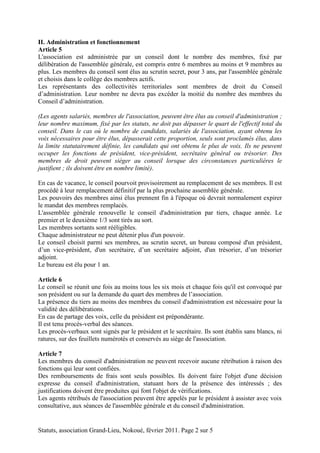 II. Administration et fonctionnement 
Article 5 
L'association est administrée par un conseil dont le nombre des membres, fixé par 
délibération de l'assemblée générale, est compris entre 6 membres au moins et 9 membres au 
plus. Les membres du conseil sont élus au scrutin secret, pour 3 ans, par l'assemblée générale 
et choisis dans le collège des membres actifs. 
Les représentants des collectivités territoriales sont membres de droit du Conseil 
d’administration. Leur nombre ne devra pas excéder la moitié du nombre des membres du 
Conseil d’administration. 
(Les agents salariés, membres de l'association, peuvent être élus au conseil d'administration ; 
leur nombre maximum, fixé par les statuts, ne doit pas dépasser le quart de l'effectif total du 
conseil. Dans le cas où le nombre de candidats, salariés de l'association, ayant obtenu les 
voix nécessaires pour être élus, dépasserait cette proportion, seuls sont proclamés élus, dans 
la limite statutairement définie, les candidats qui ont obtenu le plus de voix. Ils ne peuvent 
occuper les fonctions de président, vice-président, secrétaire général ou trésorier. Des 
membres de droit peuvent siéger au conseil lorsque des circonstances particulières le 
justifient ; ils doivent être en nombre limité). 
En cas de vacance, le conseil pourvoit provisoirement au remplacement de ses membres. Il est 
procédé à leur remplacement définitif par la plus prochaine assemblée générale. 
Les pouvoirs des membres ainsi élus prennent fin à l'époque où devrait normalement expirer 
le mandat des membres remplacés. 
L'assemblée générale renouvelle le conseil d'administration par tiers, chaque année. Le 
premier et le deuxième 1/3 sont tirés au sort. 
Les membres sortants sont rééligibles. 
Chaque administrateur ne peut détenir plus d'un pouvoir. 
Le conseil choisit parmi ses membres, au scrutin secret, un bureau composé d'un président, 
d’un vice-président, d'un secrétaire, d’un secrétaire adjoint, d'un trésorier, d’un trésorier 
adjoint. 
Le bureau est élu pour 1 an. 
Article 6 
Le conseil se réunit une fois au moins tous les six mois et chaque fois qu'il est convoqué par 
son président ou sur la demande du quart des membres de l’association. 
La présence du tiers au moins des membres du conseil d'administration est nécessaire pour la 
validité des délibérations. 
En cas de partage des voix, celle du président est prépondérante. 
Il est tenu procès-verbal des séances. 
Les procès-verbaux sont signés par le président et le secrétaire. Ils sont établis sans blancs, ni 
ratures, sur des feuillets numérotés et conservés au siège de l'association. 
Article 7 
Les membres du conseil d'administration ne peuvent recevoir aucune rétribution à raison des 
fonctions qui leur sont confiées. 
Des remboursements de frais sont seuls possibles. Ils doivent faire l'objet d'une décision 
expresse du conseil d'administration, statuant hors de la présence des intéressés ; des 
justifications doivent être produites qui font l'objet de vérifications. 
Les agents rétribués de l'association peuvent être appelés par le président à assister avec voix 
consultative, aux séances de l'assemblée générale et du conseil d'administration. 
Statuts, association Grand-Lieu, Nokoué, février 2011. Page 2 sur 5 
 