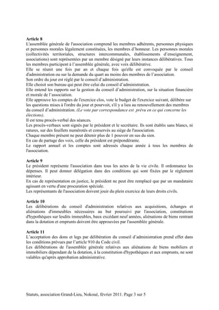 Article 8 
L'assemblée générale de l'association comprend les membres adhérents, personnes physiques 
et personnes morales légalement constituées, les membres d’honneur. Les personnes morales 
(collectivités territoriales, structures intercommunales, établissements d’enseignement, 
associations) sont représentées par un membre désigné par leurs instances délibératives. Tous 
les membres participent à l’assemblée générale, avec voix délibérative. 
Elle se réunit une fois par an et chaque fois qu'elle est convoquée par le conseil 
d'administration ou sur la demande du quart au moins des membres de l’association. 
Son ordre du jour est réglé par le conseil d’administration. 
Elle choisit son bureau qui peut être celui du conseil d’administration. 
Elle entend les rapports sur la gestion du conseil d’administration, sur la situation financière 
et morale de l’association. 
Elle approuve les comptes de l'exercice clos, vote le budget de l'exercice suivant, délibère sur 
les questions mises à l'ordre du jour et pourvoit, s'il y a lieu au renouvellement des membres 
du conseil d’administration. (Le vote par correspondance est prévu en ce qui concerne les 
élections). 
Il est tenu procès-verbal des séances. 
Les procès-verbaux sont signés par le président et le secrétaire. Ils sont établis sans blancs, ni 
ratures, sur des feuillets numérotés et conservés au siège de l'association. 
Chaque membre présent ne peut détenir plus de 1 pouvoir en sus du sien. 
En cas de partage des voix, celle du président est prépondérante. 
Le rapport annuel et les comptes sont adressés chaque année à tous les membres de 
l'association. 
Article 9 
Le président représente l'association dans tous les actes de la vie civile. Il ordonnance les 
dépenses. Il peut donner délégation dans des conditions qui sont fixées par le règlement 
intérieur. 
En cas de représentation en justice, le président ne peut être remplacé que par un mandataire 
agissant en vertu d'une procuration spéciale. 
Les représentants de l'association doivent jouir du plein exercice de leurs droits civils. 
Article 10 
Les délibérations du conseil d'administration relatives aux acquisitions, échanges et 
aliénations d'immeubles nécessaires au but poursuivi par l'association, constitutions 
d'hypothèques sur lesdits immeubles, baux excédant neuf années, aliénations de biens rentrant 
dans la dotation et emprunts doivent être approuvées par l'assemblée générale. 
Article 11 
L’acceptation des dons et legs par délibération du conseil d’administration prend effet dans 
les conditions prévues par l’article 910 du Code civil. 
Les délibérations de l'assemblée générale relatives aux aliénations de biens mobiliers et 
immobiliers dépendant de la dotation, à la constitution d'hypothèques et aux emprunts, ne sont 
valables qu'après approbation administrative. 
Statuts, association Grand-Lieu, Nokoué, février 2011. Page 3 sur 5 
 