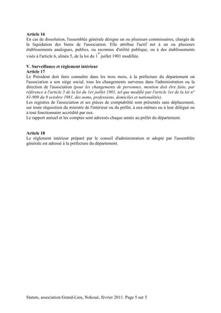 Article 16 
En cas de dissolution, l'assemblée générale désigne un ou plusieurs commissaires, chargés de 
la liquidation des biens de l'association. Elle attribue l'actif net à un ou plusieurs 
établissements analogues, publics, ou reconnus d'utilité publique, ou à des établissements 
visés à l'article 6, alinéa 5, de la loi du 1 
er 
juillet 1901 modifiée. 
V. Surveillance et règlement intérieur 
Article 17 
Le Président doit faire connaître dans les trois mois, à la préfecture du département où 
l'association a son siège social, tous les changements survenus dans l'administration ou la 
direction de l'association (pour les changements de personnes, mention doit être faite, par 
référence à l'article 5 de la loi du 1er juillet 1901, tel que modifié par l'article 1er de la loi n° 
81-909 du 9 octobre 1981, des noms, professions, domiciles et nationalités). 
Les registres de l'association et ses pièces de comptabilité sont présentés sans déplacement, 
sur toute réquisition du ministre de l'intérieur ou du préfet, à eux-mêmes ou à leur délégué ou 
à tout fonctionnaire accrédité par eux. 
Le rapport annuel et les comptes sont adressés chaque année au préfet du département. 
Article 18 
Le règlement intérieur préparé par le conseil d'administration et adopté par l'assemblée 
générale est adressé à la préfecture du département. 
Statuts, association Grand-Lieu, Nokoué, février 2011. Page 5 sur 5 
