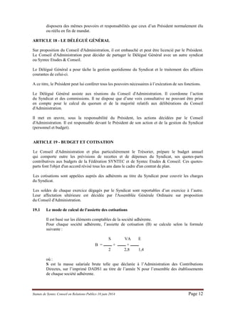 Statuts de Syntec Conseil en Relations Publics 10 juin 2014 Page 12 
disposera des mêmes pouvoirs et responsabilités que ceux d’un Président normalement élu ou réélu en fin de mandat. 
ARTICLE 18 - LE DÉLÉGUÉ GÉNÉRAL 
Sur proposition du Conseil d'Administration, il est embauché et peut être licencié par le Président. Le Conseil d'Administration peut décider de partager le Délégué Général avec un autre syndicat ou Syntec Etudes & Conseil. 
Le Délégué Général a pour tâche la gestion quotidienne du Syndicat et le traitement des affaires courantes de celui-ci. 
A ce titre, le Président peut lui conférer tous les pouvoirs nécessaires à l’exécution de ses fonctions. 
Le Délégué Général assiste aux réunions du Conseil d'Administration. Il coordonne l’action du Syndicat et des commissions. Il ne dispose que d’une voix consultative ne pouvant être prise en compte pour le calcul du quorum et de la majorité relatifs aux délibérations du Conseil d'Administration. 
Il met en oeuvre, sous la responsabilité du Président, les actions décidées par le Conseil d'Administration. Il est responsable devant le Président de son action et de la gestion du Syndicat (personnel et budget). 
ARTICLE 19 - BUDGET ET COTISATION 
Le Conseil d'Administration et plus particulièrement le Trésorier, prépare le budget annuel qui comporte outre les prévisions de recettes et de dépenses du Syndicat, ses quotes-parts contributives aux budgets de la Fédération SYNTEC et de Syntec Etudes & Conseil. Ces quotes- parts font l'objet d'un accord révisé tous les ans dans le cadre d'un contrat de plan. 
Les cotisations sont appelées auprès des adhérents au titre du Syndicat pour couvrir les charges du Syndicat. 
Les soldes de chaque exercice dégagés par le Syndicat sont reportables d’un exercice à l’autre. Leur affectation ultérieure est décidée par l'Assemblée Générale Ordinaire sur proposition du Conseil d'Administration. 
19.1 Le mode de calcul de l'assiette des cotisations 
Il est basé sur les éléments comptables de la société adhérente. 
Pour chaque société adhérente, l’assiette de cotisation (B) se calcule selon la formule suivante : 
S VA E 
B = ____ + ____ + ____ 
2 2,8 1,4 
où : 
S est la masse salariale brute telle que déclarée à l’Administration des Contributions Directes, sur l’imprimé DADS1 au titre de l’année N pour l’ensemble des établissements de chaque société adhérente. 
 