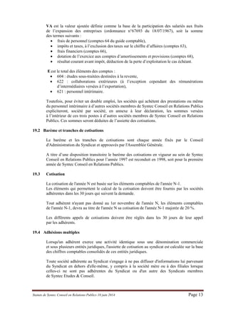 Statuts de Syntec Conseil en Relations Publics 10 juin 2014 Page 13 
VA est la valeur ajoutée définie comme la base de la participation des salariés aux fruits de l’expansion des entreprises (ordonnance n°67693 du 18/07/1967), soit la somme des termes suivants : 
 frais de personnel (comptes 64 du guide comptable), 
 impôts et taxes, à l’exclusion des taxes sur le chiffre d’affaires (comptes 63), 
 frais financiers (comptes 66), 
 dotation de l’exercice aux comptes d’amortissements et provisions (comptes 68), 
 résultat courant avant impôt, déduction de la perte d’exploitation le cas échéant. 
E est le total des éléments des comptes : 
 604 : études sous-traitées destinées à la revente, 
 622 : collaborations extérieures (à l’exception cependant des rémunérations d’intermédiaires versées à l’exportation), 
 621 : personnel intérimaire. 
Toutefois, pour éviter un double emploi, les sociétés qui achètent des prestations ou même du personnel intérimaire à d’autres sociétés membres de Syntec Conseil en Relations Publics expliciteront, société par société, en annexe à leur déclaration, les sommes versées à l’intérieur de ces trois postes à d’autres sociétés membres de Syntec Conseil en Relations Publics. Ces sommes seront déduites de l’assiette des cotisations. 
19.2 Barème et tranches de cotisations 
Le barème et les tranches de cotisations sont chaque année fixés par le Conseil d'Administration du Syndicat et approuvés par l'Assemblée Générale. 
A titre d’une disposition transitoire le barème des cotisations en vigueur au sein de Syntec Conseil en Relations Publics pour l’année 1997 est reconduit en 1998, soit pour la première année de Syntec Conseil en Relations Publics. 
19.3 Cotisation 
La cotisation de l'année N est basée sur les éléments comptables de l'année N-1. 
Les éléments qui permettent le calcul de la cotisation doivent être fournis par les sociétés adhérentes dans les 30 jours qui suivent la demande. 
Tout adhérent n'ayant pas donné au 1er novembre de l'année N, les éléments comptables de l'année N-1, devra au titre de l'année N sa cotisation de l'année N-1 majorée de 20 %. 
Les différents appels de cotisations doivent être réglés dans les 30 jours de leur appel par les adhérents. 
19.4 Adhésions multiples 
Lorsqu'un adhérent exerce une activité identique sous une dénomination commerciale et sous plusieurs entités juridiques, l'assiette de cotisation au syndicat est calculée sur la base des chiffres comptables consolidés de ces entités juridiques. 
Toute société adhérente au Syndicat s'engage à ne pas diffuser d'informations lui parvenant du Syndicat en dehors d'elle-même, y compris à la société mère ou à des filiales lorsque celles-ci ne sont pas adhérentes du Syndicat ou d'un autre des Syndicats membres de Syntec Etudes & Conseil. 
 