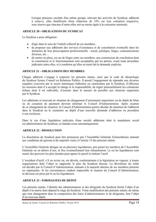 Statuts de Syntec Conseil en Relations Publics 10 juin 2014 Page 14 
Lorsque plusieurs sociétés d'un même groupe, relevant des activités du Syndicat, adhérent à celui-ci, elles bénéficient d'une réduction de 10% sur leur cotisation respective, sous réserve que chacune d’entre-elles soit au moins égale à la cotisation minimale. 
ARTICLE 20 - OBLIGATIONS DU SYNDICAT 
Le Syndicat a pour obligation : 
 d'agir dans le sens de l’intérêt collectif de ses membres, 
 de proposer aux adhérents des services d’assistance et de consultation éventuelle dans les domaines de leur préoccupation professionnelle : social, juridique, litiges, communications diverses, etc… 
 de mettre en place, en cas de litiges entre ses membres, une commission de conciliation dont la constitution et le fonctionnement sont acceptables par les parties, avant toute procédure judiciaire entre elles, et à condition qu’elles en aient fait la demande explicite. 
ARTICLE 21 – OBLIGATIONS DES MEMBRES 
Chaque adhérent s’engage à respecter les présents statuts, ainsi que le code de déontologie du Syndicat Syntec Conseil en Relations Publics. Il prend l’engagement de répondre aux diverses enquêtes (couverte par le secret statistique) élaborées ou cautionnées par le Syndicat, d’effectuer les missions dont il a accepté la charge et la responsabilité, de régler ponctuellement les cotisations échues dont il est redevable, d’assister dans la mesure du possible aux réunions organisées par le Syndicat. 
Les adhérents se trouvant en situation de changement d’actionnaire majoritaire ou de dépôt de bilan ou de cessation de paiement devront informer le Conseil d'Administration. Après examen de ce changement de situation, le Conseil d'Administration pourra décider du maintien de l'adhérent dans le Syndicat ou le soumettre au dépôt d’une nouvelle demande d’adhésion ou procédera à son exclusion. 
Dans le cas d’une liquidation judiciaire d'une société adhérente dont le mandataire social est administrateur du Syndicat, ce mandat cesse automatiquement. 
ARTICLE 22 - DISSOLUTION 
La dissolution du Syndicat peut être prononcée par l’Assemblée Générale Extraordinaire statuant aux conditions de quorum et de majorité visées à l’article 15 des présents statuts. 
L’Assemblée Générale désigne un ou plusieurs liquidateurs, pris parmi les membres de l’Assemblée Générale ou en dehors d’eux, et fixe éventuellement leur rémunération. Le ou les liquidateurs sont munis des pouvoirs les plus étendus pour apurer le passif et réaliser l’actif. 
L’excédent d’actif, s’il en existe un, est dévolu, conformément à la législation en vigueur, à toutes organisations dont l’objet se rapproche le plus du Syndicat dissout. La dévolution du solde est décidée par le Conseil d’Administration, statuant à la majorité absolue de ses membres présents ou représentés. Si les circonstances rendent impossible la réunion du Conseil d’Administration, la décision est prise par le ou les liquidateurs. 
ARTICLE 23 - FORMALITES DE DEPOT 
Les présents statuts, l’identité des administrateurs et des dirigeants du Syndicat feront l’objet d’un dépôt à la mairie dont dépend le siège du Syndicat. Toute modification des présents statuts, de même que tout changement dans la composition des listes d’administrateurs et de dirigeants, fera l’objet d’un nouveau dépôt. 