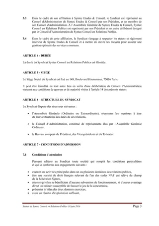 Statuts de Syntec Conseil en Relations Publics 10 juin 2014 Page 3 
3.3 Dans le cadre de son affiliation à Syntec Etudes & Conseil, le Syndicat est représenté au Conseil d'Administration de Syntec Etudes & Conseil par son Président, et un membre de son Conseil d'Administration. A l’Assemblée Générale de Syntec Etudes & Conseil, Syntec Conseil en Relations Publics est représenté par son Président et un autre délibérant désigné par le Conseil d’Administration de Syntec Conseil en Relations Publics. 
3.4 Dans le cadre de cette affiliation, le Syndicat s'engage à respecter les statuts et règlement intérieur de Syntec Etudes & Conseil et à mettre en oeuvre les moyens pour assurer une gestion optimale des services communs. 
ARTICLE 4 - DURÉE 
La durée du Syndicat Syntec Conseil en Relations Publics est illimitée. 
ARTICLE 5 - SIEGE 
Le Siège Social du Syndicat est fixé au 148, Boulevard Haussmann, 75016 Paris. 
Il peut être transféré en tout autre lieu en vertu d'une délibération du Conseil d'Administration statuant aux conditions de quorum et de majorité visées à l'article 14 des présents statuts. 
ARTICLE 6 – STRUCTURE DU SYNDICAT 
Le Syndicat dispose des structures suivantes : 
 l’Assemblée Générale (Ordinaire ou Extraordinaire), réunissant les membres à jour de leurs cotisations aux dates de ces réunions, 
 le Conseil d’Administration, constitué de représentants élus par l’Assemblée Générale Ordinaire, 
 le Bureau, composé du Président, des Vice-présidents et du Trésorier. 
ARTICLE 7 - CONDITIONS D’ADMISSION 
7.1 Conditions d’admission 
Peuvent adhérer au Syndicat toute société qui remplit les conditions particulières et qui se conforme aux engagements suivants : 
 exercer ses activités principales dans un ou plusieurs domaines des relations publics, 
 être une société de droit français relevant de l'un des codes NAF qui relève du champ de la Fédération Syntec, 
 attester qu’elles ne bénéficient d’aucune subvention de fonctionnement, ni d’aucun avantage direct ou indirect susceptible de fausser le jeu de la concurrence, 
 présenter le bilan des deux derniers exercices, 
 avoir un résultat d'exploitation suffisant,  