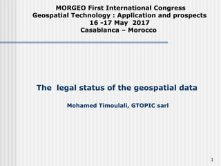 The legal status of the geospatial data
Mohamed Timoulali, GTOPIC sarl
MORGEO First International Congress
Geospatial Technology : Application and prospects
16 -17 May 2017
Casablanca – Morocco
1
 