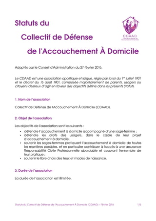 Statuts du
   Collectif de Défense
      de l'Accouchement À Domicile
Adoptés par le Conseil d'Administration du 27 février 2016.
Le CDAAD est une association apolitique et laïque, régie par la loi du 1er
 juillet 1901 
et le décret du 16 août 1901, composée majoritairement de parents, usagers ou  
citoyens désireux d’agir en faveur des objectifs définis dans les présents Statuts.
1. Nom de l’association
Collectif de Défense de l'Accouchement À Domicile (CDAAD).
2. Objet de l’association
Les objectifs de l'association sont les suivants :
• défendre l’accouchement à domicile accompagné d’une sage­femme ;
• défendre   les   droits   des   usagers,   dans   le   cadre   de   leur   projet 
d’accouchement à domicile ;
• soutenir les sages­femmes pratiquant l'accouchement à domicile de toutes 
les manières possibles, et en particulier contribuer à l'accès à une assurance 
Responsabilité Civile Professionnelle abordable et couvrant l'ensemble de 
leur pratique ;
• soutenir le libre choix des lieux et modes de naissance.
3. Durée de l’association
La durée de l’association est illimitée.
Statuts du Collectif de Défense de l'Accouchement À Domicile (CDAAD) – Février 2016                                    1/5
 