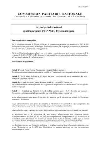 19 octobre 2016
COMMISSION PARITAIRE NATIONALE
C o n v e n t io n C o lle c t i v e N a t io n a le d e s S e r v ic e s d e l' A u t o m o b i le
Accord paritaire national
relatif aux statuts d’IRP AUTO Prévoyance Santé
Les organisations soussignées,
Vu la résolution adoptée le 15 juin 2016 par la commission paritaire extraordinaire d’IRP AUTO
Prévoyance Santé, aux termes de laquelle la création de la société de groupe assurantiel de protection
sociale IRP AUTO Assurances a été approuvée,
Vu la modification des statuts adoptée par cette même commission pour tenir compte notamment de la
création de la SGAPS IRP AUTO Assurances, ainsi que diverses dispositions relatives aux conditions
d’exercice du mandat desadministrateurs,
Conviennent de ce qui suit :
Article 1er
- A la fin de l’article 5 des statuts, est ajouté l’alinéa suivant :
Les désignationsdesadministrateurs sont notifiées à l’Autorité de contrôle prudentiel et de résolution.
Article 2 - Au 3e
alinéa de l’article 6-1, après les mots : « soixante-dix ans » sont insérés les mots :
« et qui n’est pas en activité ».
Article 3 - Le texte du dernier alinéa du même article 6-1 est modifié comme suit :
Les administrateurs doivent répondre aux exigences de compétences et d’honorabilité édictées par les
textes en vigueur.
Article 4 - L’intitulé de l’article 6-2 est modifié comme suit : « 6-2 : Exercice du mandat -
Formation »,et ce même article est complété par cinq alinéas rédigés comme suit :
« Les administrateurs sont tenus de déclarer les mandats qu’ils exercent au sein du GPS dont est
« membre l’Institution.
« Les administrateurs sont tenus de remettre à l’Institution un curriculum vitae comportant les
« renseignements prévus par les textes en vigueur pour les entités assurantielles.
« Les administrateurs s’engagent à suivre les formations nécessaires au bon exercice de leur mandat.
« L’Institution met à la disposition de tout nouvel administrateur une formation initiale,
« indépendamment de celle qui lui est faite par l’organisation d’employeurs ou de salariés qui le
« mandate, cette description est assurée au moyen d’une fiche de mandat validée par le conseil
« d’administration,précisant notamment les responsabilités assumées par les administrateurs.
« L’Institution assure une formation technique et juridique continue pour chacun des administrateurs
« sur l’Institution et sur le GPS dont l’Institution est membre ainsi que sur son environnement
« économique et social.
 