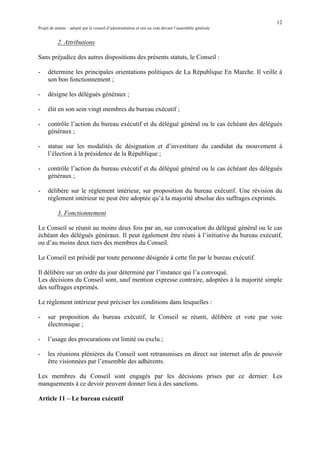 12
Projet de statuts – adopté par le conseil d’administration et mis au vote devant l’assemblée générale
	
2. Attributions
Sans préjudice des autres dispositions des présents statuts, le Conseil :
- détermine les principales orientations politiques de La République En Marche.	Il veille à
son bon fonctionnement ;
- désigne les délégués généraux ;
- élit en son sein vingt membres du bureau exécutif ;
- contrôle l’action du bureau exécutif et du délégué général ou le cas échéant des délégués
généraux ;
- statue sur les modalités de désignation et d’investiture du candidat du mouvement à
l’élection à la présidence de la République ;
- contrôle l’action du bureau exécutif et du délégué général ou le cas échéant des délégués
généraux ;
- délibère sur le règlement intérieur, sur proposition du bureau exécutif. Une révision du
règlement intérieur ne peut être adoptée qu’à la majorité absolue des suffrages exprimés.
3. Fonctionnement
Le Conseil se réunit au moins deux fois par an, sur convocation du délégué général ou le cas
échéant des délégués généraux. Il peut également être réuni à l’initiative du bureau exécutif,
ou d’au moins deux tiers des membres du Conseil.
Le Conseil est présidé par toute personne désignée à cette fin par le bureau exécutif.
Il délibère sur un ordre du jour déterminé par l’instance qui l’a convoqué.
Les décisions du Conseil sont, sauf mention expresse contraire, adoptées à la majorité simple
des suffrages exprimés.
Le règlement intérieur peut préciser les conditions dans lesquelles :
- sur proposition du bureau exécutif, le Conseil se réunit, délibère et vote par voie
électronique ;
- l’usage des procurations est limité ou exclu ;
- les réunions plénières du Conseil sont retransmises en direct sur internet afin de pouvoir
être visionnées par l’ensemble des adhérents.
Les membres du Conseil sont engagés par les décisions prises par ce dernier. Les
manquements à ce devoir peuvent donner lieu à des sanctions.
Article 11 – Le bureau exécutif
 
