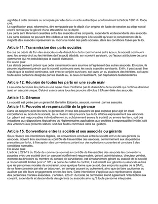 signifiée à cette dernière ou acceptée par elle dans un acte authentique conformément à l'article 1690 du Code
civil.
La signification peut, néanmoins, être remplacée par le dépôt d'un original de l'acte de cession au siège social
contre remise par le gérant d'une attestation de ce dépôt.
Les parts sont librement cessibles entre les associés et les conjoints, ascendants et descendants des associés.
Les parts sociales ne peuvent être cédées à des tiers étrangers à la société qu'avec le consentement de la
majorité des associés représentant au moins la moitié des parts sociales, dans les conditions fixées par la loi.

Article 11. Transmission des parts sociales
En cas de décès de l'un des associés ou de dissolution de la communauté entre époux, la société continuera
avec les ayants-droit ou les héritiers de l'associé décédé, son conjoint survivant, ou l'époux attributaire de parts
communes qui ne possédait pas la qualité d'associé.
En savoir plus:
Les statuts peuvent prévoir que cette transmission sera soumise à l'agrément des autres associés. En outre, ils
peuvent également prévoir que la société continuera avec les seuls associés survivants. Enfin, il peut aussi être
stipulé que la société continuera, soit avec le conjoint survivant, soit avec un ou plusieurs des héritiers, soit avec
toute autre personne désignée par les statuts ou, si ceux-ci l'autorisent, par dispositions testamentaires

Article 12. Réunion de toutes les parts en une seule main
La réunion de toutes les parts en une seule main n'entraîne pas la dissolution de la société qui continue d'exister
avec un associé unique. Celui-ci exerce alors tous les pouvoirs dévolus à l'Assemblée des associés.

Article 13. Gérance
La société est gérée par un gérant M. Bertellini Edoardo, associé, nommé par les associés.
Article 14. Pouvoirs et responsabilité de la gérance
Dans les rapports avec les tiers, le gérant est investi des pouvoirs les plus étendus pour agir en toute
circonstance au nom de la société, sous réserve des pouvoirs que la loi attribue expressément aux associés.
Le gérant est responsables individuellement ou solidairement envers la société ou envers les tiers, soit des
infractions aux dispositions législatives ou réglementaires applicables aux sociétés à responsabilité limitée, soit
des violations aux présents statuts, soit des fautes commises dans sa gestion.

Article 15. Conventions entre la société et ses associés ou gérants
Sous réserve des interdictions légales, les conventions conclues entre la société et l'un de ses gérants ou
associés, doivent être soumises au contrôle de l'assemblée des associés, conformément aux dispositions
prescrites par la loi, à l'exception des conventions portant sur des opérations courantes et conclues à des
conditions normales.
En savoir plus:
L'article L 223-19 du Code de commerce soumet au contrôle de l'assemblée des associés les conventions
passées avec une société dont un associé indéfiniment responsable, gérant, administrateur, directeur général,
membre du directoire ou membre du conseil de surveillance, est simultanément gérant ou associé de la société
à responsabilité limitée (voir n° 321). A peine de nullité du contrat, il est interdit aux gérants ou associés autres
que les personnes morales de contracter, sous quelque forme que ce soit, des emprunts auprès de la SARL,
de se faire consentir par elle un découvert, en compte courant ou autrement, ainsi que de faire cautionner ou
avaliser par elle leurs engagements envers les tiers. Cette interdiction s'applique aux représentants légaux
des personnes morales associées. L'article L 223-21 du Code de commerce étend également l'interdiction aux
conjoint, ascendants et descendants des gérants ou associés ainsi qu'à toute personne interposée.
 