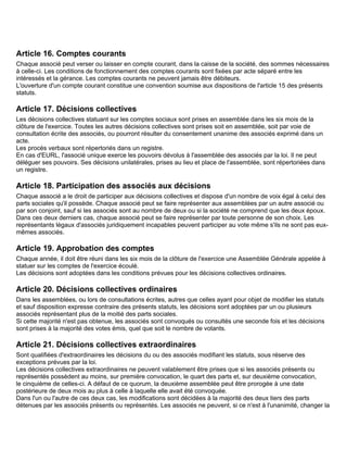 Article 16. Comptes courants
Chaque associé peut verser ou laisser en compte courant, dans la caisse de la société, des sommes nécessaires
à celle-ci. Les conditions de fonctionnement des comptes courants sont fixées par acte séparé entre les
intéressés et la gérance. Les comptes courants ne peuvent jamais être débiteurs.
L'ouverture d'un compte courant constitue une convention soumise aux dispositions de l'article 15 des présents
statuts.

Article 17. Décisions collectives
Les décisions collectives statuant sur les comptes sociaux sont prises en assemblée dans les six mois de la
clôture de l'exercice. Toutes les autres décisions collectives sont prises soit en assemblée, soit par voie de
consultation écrite des associés, ou pourront résulter du consentement unanime des associés exprimé dans un
acte.
Les procès verbaux sont répertoriés dans un registre.
En cas d'EURL, l'associé unique exerce les pouvoirs dévolus à l'assemblée des associés par la loi. Il ne peut
déléguer ses pouvoirs. Ses décisions unilatérales, prises au lieu et place de l'assemblée, sont répertoriées dans
un registre.

Article 18. Participation des associés aux décisions
Chaque associé a le droit de participer aux décisions collectives et dispose d'un nombre de voix égal à celui des
parts sociales qu'il possède. Chaque associé peut se faire représenter aux assemblées par un autre associé ou
par son conjoint, sauf si les associés sont au nombre de deux ou si la société ne comprend que les deux époux.
Dans ces deux derniers cas, chaque associé peut se faire représenter par toute personne de son choix. Les
représentants légaux d'associés juridiquement incapables peuvent participer au vote même s'ils ne sont pas eux-
mêmes associés.

Article 19. Approbation des comptes
Chaque année, il doit être réuni dans les six mois de la clôture de l'exercice une Assemblée Générale appelée à
statuer sur les comptes de l'exercice écoulé.
Les décisions sont adoptées dans les conditions prévues pour les décisions collectives ordinaires.

Article 20. Décisions collectives ordinaires
Dans les assemblées, ou lors de consultations écrites, autres que celles ayant pour objet de modifier les statuts
et sauf disposition expresse contraire des présents statuts, les décisions sont adoptées par un ou plusieurs
associés représentant plus de la moitié des parts sociales.
Si cette majorité n'est pas obtenue, les associés sont convoqués ou consultés une seconde fois et les décisions
sont prises à la majorité des votes émis, quel que soit le nombre de votants.

Article 21. Décisions collectives extraordinaires
Sont qualifiées d'extraordinaires les décisions du ou des associés modifiant les statuts, sous réserve des
exceptions prévues par la loi.
Les décisions collectives extraordinaires ne peuvent valablement être prises que si les associés présents ou
représentés possèdent au moins, sur première convocation, le quart des parts et, sur deuxième convocation,
le cinquième de celles-ci. A défaut de ce quorum, la deuxième assemblée peut être prorogée à une date
postérieure de deux mois au plus à celle à laquelle elle avait été convoquée.
Dans l'un ou l'autre de ces deux cas, les modifications sont décidées à la majorité des deux tiers des parts
détenues par les associés présents ou représentés. Les associés ne peuvent, si ce n'est à l'unanimité, changer la
 