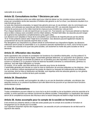 nationalité de la société.

Article 22. Consultations écrites ? Décisions par acte
Les décisions collectives autres que celles ayant pour objet de statuer sur les comptes sociaux peuvent être
prises par consultation écrite des associés à l'initiative des gérants ou de l'un d'eux. Les décisions résultent d'un
vote formulé par écrit.
Le texte des résolutions proposées, le rapport des gérants ainsi que, le cas échéant, celui du commissaire aux
comptes, sont adressés aux associés par lettre recommandée avec AR. Les associés disposent d'un délai
minimal de quinze jours et d'un délai maximal de vingt jours pour émettre leur vote par écrit.
Pour chaque résolution, le vote est exprimé par oui ou par non. Tout associé, qui n'aura pas adressé sa réponse
dans le délai ci-dessus sera considéré comme s'étant abstenu. Pendant ledit délai, les associés peuvent exiger
de la gérance les explications complémentaires qu'ils jugent utiles.
Les décisions sont adoptées à l'issue de la consultation aux conditions de majorité prévues par les articles
18 et 19 des présents statuts selon l'objet de la consultation. Ces décisions peuvent également résulter du
consentement de tous les associés exprimé dans un acte.
Par dérogations aux dispositions du présent article et conformément aux dispositions légales, les décisions
collectives seront prises en assemblée si un ou plusieurs associés représentant au moins, soit à la fois le quart
en nombre des associés et le quart des parts sociales, soit seulement la moitié des parts sociales en fait la
demande.

Article 23. Affectation des résultats
Après approbation des comptes et constatation de l'existence d'un bénéfice distribuable, une fois prélevé 5 %
pour constituer le fonds de réserve légale, l'assemblée générale détermine, sur proposition de la gérance, toutes
les sommes qu'elle juge convenable de prélever sur ce bénéfice pour être reportées à nouveau sur l'exercice
suivant ou inscrites à un ou plusieurs fonds de réserves facultatifs ordinaires ou extraordinaires, généraux ou
spéciaux, dont elle règle l'affectation ou l'emploi.
Le surplus, s'il en existe, peut être attribué aux associés sous forme de dividende.
L'assemblée générale peut décider en outre la mise en distribution de sommes prélevées sur les réserves ; dans
ce cas, la décision indique expressément les postes de réserve sur lesquels les prélèvements sont effectués.
Les sommes, dont la mise en distribution est décidée, sont réparties entre les associés gérants ou non gérants
proportionnellement au nombre de leurs parts sociales.

Article 24. Dissolution
A l'expiration de la société, sauf prorogation de celle-ci ou en cas de dissolution anticipée, une décision des
associés nomme un ou plusieurs liquidateurs dont elle détermine les pouvoirs et qui exercent leurs fonctions
conformément à la loi.

Article 25. Contestations
Toutes contestations pouvant s'élever au cours de la vie de la société ou de sa liquidation entre les associés et la
société, ou entre associés eux-mêmes concernant les affaires sociales, l'interprétation ou l'application des statuts
seront de la compétence exclusive des tribunaux dans le ressort desquels est établi le siège social de la société.

Article 26. Actes accomplis pour le compte de la société en formation
Il est annexé aux présents statuts un état des actes passés pour le compte de la société en formation et
l'engagement qui en résulte pour la société.
Leur signature emportant reprise des engagements. Les associés ont pris connaissance de cet état avant la
signature des statuts.
 