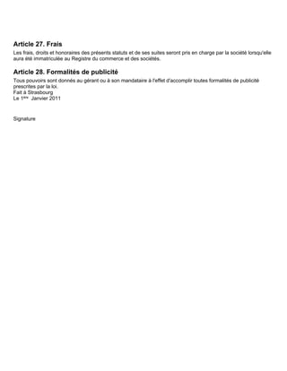 Article 27. Frais
Les frais, droits et honoraires des présents statuts et de ses suites seront pris en charge par la société lorsqu'elle
aura été immatriculée au Registre du commerce et des sociétés.

Article 28. Formalités de publicité
Tous pouvoirs sont donnés au gérant ou à son mandataire à l'effet d'accomplir toutes formalités de publicité
prescrites par la loi.
Fait à Strasbourg
Le 1ère Janvier 2011


Signature
 