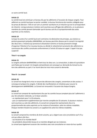 un autre comité local.
Article 13
Le comité local est animé par un bureau élu par les adhérents à l’occasion de chaque congrès. Tout
adhérent au comité local peut se porter candidat. Le bureau fonctionne de manière collégiale pour
les prises de décision. Il élit en son sein un premier secrétaire et un trésorier qui est le correspondant
du trésorier. Lorsque plusieurs motions sont soumises aux suffrages des adhérents, un ou plusieurs
membres du comité peuvent demander que le bureau soit élu à la proportionnelle des votes
exprimés sur les motions.
Article 14
Lorsque les actes d’un comité local sont contraires à la déclaration de principes, aux statuts ou
portent gravement préjudice àMAWONAJ, son bureau peut être dissous par le conseil à la majorité
des deux tiers. L’instance qui prononce la dissolution nomme un bureau provisoire chargé
d’organiser l’élection d’un nouveau bureau ou décide le rattachement provisoire des adhérents La
commission des conflits constituée conformément à l’article 20 statue en appel. L’appel n’est pas
suspensif.
Titre V –Le congrès
Article 15
Le congrès ordinaire deMAWONAJ se tient tous les deux ans. La convocation, la date et la procédure
sont fixées par le conseil. Un Congrès extraordinaire est convoqué sur demande du Conseil ou du
tiers des adhérents au parti. Il se réunit dans les trois mois suivant la demande.
Titre VI - Le conseil
Article 16
Le conseil est chargé de la mise en œuvre des décisions des congrès, conventions et des assises. Il
convoque et prépare les congrès. Il décide des manifestations et initiatives pour assurer le
développement deMAWONAJ. Le Conseil est renouvelé à l’occasion de chaque Congrès.
Article 17
Le conseil est composé de représentants élus par les comités locaux comptant plus de 5 adhérents à
jour de cotisation nationale, sur la base suivante :
- un représentant pour 5 à 10 cotisants,
- puis un représentant supplémentaire par tranche complète de 10 cotisants. Si plusieurs motions
sont soumises au vote des adhérents, le conseil est composé de représentants élus à la
proportionnelle des votes exprimés sur les motions d’orientation, selon les mêmes modalités.
Chaque membre titulaire du conseil a un suppléant élu selon les mêmes modalités.
Article 18
Le conseil comprend les membres de droit suivants, qui y siègent avec voix consultative sauf s’ils y
ont par ailleurs été élus :
- Les titulaires d’un mandat électif
- les présidents descomités locaux et un membre désigné par ses instances.
Le conseil peut également associer des membres avec voix consultative en raison de leur qualité.
 