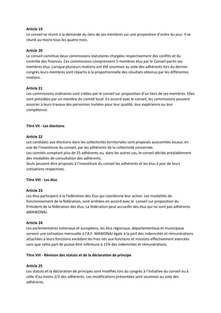 Article 19
Le conseil se réunit à la demande du tiers de ses membres sur une proposition d’ordre du jour. Il se
réunit au moins tous les quatre mois.
Article 20
Le conseil constitue deux commissions statutaires chargées respectivement des conflits et du
contrôle des finances. Ces commissions comprennent 5 membres élus par le Conseil parmi ses
membres élus. Lorsque plusieurs motions ont été soumises au vote des adhérents lors du dernier
congrès leurs membres sont répartis à la proportionnelle des résultats obtenus par les différentes
motions.
Article 21
Les commissions ordinaires sont créées par le conseil sur proposition d’un tiers de ses membres. Elles
sont présidées par un membre du comité local. En accord avec le conseil, les commissions peuvent
associer à leurs travaux des personnes invitées pour leur qualité, leur expérience ou leur
compétence.
Titre VII - Les élections
Article 22
Les candidats aux élections dans les collectivités territoriales sont proposés auxcomités locaux, en
vue de l’investiture du conseil, par les adhérents de la collectivité concernée.
Les comités comptant plus de 25 adhérents ou, dans les autres cas, le conseil décide préalablement
des modalités de consultation des adhérents.
Seuls peuvent être proposés à l’investiture du conseil les adhérents et les élus à jour de leurs
cotisations respectives.
Titre VIII - Les élus
Article 23
Les élus participent à la Fédération des Elus qui coordonne leur action. Les modalités de
fonctionnement de la fédération, sont arrêtées en accord avec le conseil sur proposition du
Président de la fédération des élus. La fédération peut accueillir des élus qui ne sont pas adhérents
àMAWONAJ.
Article 24
Les parlementaires nationaux et européens, les élus régionaux, départementaux et municipaux
versent une cotisation mensuelle à l’A.F. MAWONAJ égale à la part des indemnités et rémunérations
attachées à leurs fonctions excédant les frais liés aux fonctions et missions effectivement exercées
sans que cette part de puisse être inférieure à 15% des indemnités et rémunérations.
Titre VIII - Révision des statuts et de la déclaration de principe
Article 25
Les statuts et la déclaration de principes sont modifiés lors du congrès à l’initiative du conseil ou à
celle d’au moins 2/3 des adhérents. Les modifications présentées sont soumises au vote des
adhérents.
 