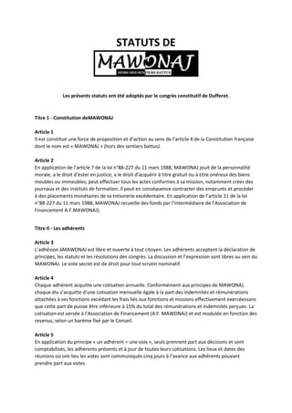 STATUTS DE
Les présents statuts ont été adoptés par le congrès constitutif de Dufferet.
Titre 1 - Constitution deMAWONAJ
Article 1
Il est constitué une force de proposition et d’action au sens de l’article 4 de la Constitution française
dont le nom est « MAWONAJ » (hors des sentiers battus).
Article 2
En application de l’article 7 de la loi n°88-227 du 11 mars 1988, MAWONAJ jouit de la personnalité
morale, a le droit d’ester en justice, a le droit d’acquérir à titre gratuit ou à titre onéreux des biens
meubles ou immeubles, peut effectuer tous les actes conformes à sa mission, notamment créer des
journaux et des instituts de formation. Il peut en conséquence contracter des emprunts et procéder
à des placements monétaires de sa trésorerie excédentaire. En application de l’article 11 de la loi
n°88-227 du 11 mars 1988, MAWONAJ recueille des fonds par l’intermédiaire de l’Association de
Financement A.F.MAWONAJ).
Titre II - Les adhérents
Article 3
L’adhésion àMAWONAJ est libre et ouverte à tout citoyen. Les adhérents acceptent la déclaration de
principes, les statuts et les résolutions des congrès. La discussion et l’expression sont libres au sein du
MAWONAJ. Le vote secret est de droit pour tout scrutin nominatif.
Article 4
Chaque adhérent acquitte une cotisation annuelle. Conformément aux principes de MAWONAJ,
chaque élu s’acquitte d’une cotisation mensuelle égale à la part des indemnités et rémunérations
attachées à ses fonctions excédant les frais liés aux fonctions et missions effectivement exercéessans
que cette part de puisse être inférieure à 15% du total des rémunérations et indemnités perçues. La
cotisation est versée à l’Association de Financement (A.F. MAWONAJ) et est modulée en fonction des
revenus, selon un barème fixé par le Conseil.
Article 5
En application du principe « un adhérent = une voix », seuls prennent part aux décisions et sont
comptabilisés, les adhérents présents et à jour de toutes leurs cotisations. Les lieux et dates des
réunions où ont lieu les votes sont communiqués cinq jours à l’avance aux adhérents pouvant
prendre part aux votes.
 