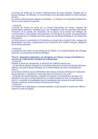 Le Centre est dirigé par un conseil d’administration de vingt membres, désignés par le
Bureau Politique. Le Président, le vice-Président et le Secrétaire Général en sont membres
de droit.
Le conseil d’administration désigne un Président, un Trésorier et un Secrétaire Général du
Centre, qui en assurent la gestion.

• Article 46
L’activité du Centre est suivie par un Conseil Scientifique de l’Union, composé de
personnalités qualifiées, reconnues pour leur compétence dans les questions intéressant
l’évolution de la société, de l’économie, de la culture, de la science, de l’éthique, de
l’environnement, des relations internationales, de l’Europe et du monde. Ces personnalités
sont nommées par le Président du Centre après avis du Bureau Politique et du Conseil des
Orientations.
Le Centre assure le secrétariat et l’animation du Conseil de la Société Civile, composé de
personnalités non élues, représentatives de la diversité de la société française, désignées
par le Bureau politique.

• Article 47
La dissolution de l’Union est prononcée par le Congrès, à la majorité absolue des suffrages
exprimés, sur proposition du Bureau Politique.

Titre IX : dispositions applicables, par dérogation aux Statuts, lorsque le Président en
exercice de l’UMP devient Président de la République
• Article 48 :
Pendant la durée du quinquennat, la direction de l’UMP est assurée par :
- Un Secrétariat général composé d’un Secrétaire Général et de deux Secrétaires Généraux
Adjoints, élus pas le Bureau Politique sur un même bulletin de vote et révocables par
celui-ci.
Le Secrétaire Général assure la Présidence des travaux du Bureau Politique et l’exécution
de ses décisions. Il représente l’Union dans tous les actes de la vie civile.
- Un Bureau du Conseil National, composé d’un premier vice-président et de deux vice-
présidents, élus par le Conseil National sur un même bulletin de vote et révocables par
celui-ci. Le premier vice-président assure la présidence des travaux du Conseil national.
Ces deux instances réunies forment la direction de l’Union.
• Article 49 :
Le Président de la République, à nouveau candidat, et qui souhaite le soutien de l’UMP se
soumet au vote du Congrès.
 