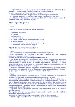 Le fonctionnement de l’Union repose sur la démocratie, exprimée par le vote de ses
adhérents. Le vote par procuration est limité à un pouvoir par adhérent.
La durée des mandats de l’Union est fixée à trois ans.
La démocratie s’applique à la désignation des instances dirigeantes de l’Union.
Elle s’applique également à l’investiture des candidats de l’Union aux élections.
Les adhérents de l’Union sont consultés pour l’attribution des investitures, dans des
conditions fixées par le Règlement Intérieur.

Titre II - Organisation générale

• Article 5

Les instances et les organes de direction de l’Union sont :

-   les Comités territoriaux
-   le Congrès
-   les Mouvements
-   le Conseil national
-   le Comité d’orientation et les Secrétaires Nationaux
-   le Bureau Politique
-   le Secrétaire général et les secrétaires généraux adjoints
-   le Président et le Vice Président délégué

Titre III - Organisation territoriale de l’Union

• Article 6
L’unité territoriale de base de l’Union est la circonscription législative.
Chaque département ou Territoire d’Outre-Mer s’organise en une fédération
départementale ou territoriale de l’Union.
D’autres sections de l’Union peuvent également se constituer :
- sur la base territoriale des circonscriptions électorales ou administratives territoriales
(régions, arrondissements, cantons, communes, Etablissements Publics de Coopération
Intercommunale…), après accord du comité départemental concerné. Le comité
départemental veille à la cohérence de l’organisation départementale de l’Union dans le
département et en informe le Bureau politique.
- au niveau national sur une base spécialisée, socio-professionnelle, étudiante, scolaire,
universitaire, générationnelle ou sur le réseau Internet, par décision du Bureau Politique.
Chaque section de l’Union est représentée par un comité de l’Union.

• Article 7
Les Comités Départementaux sont composés de l’addition des comités de circonscription
du département à raison de deux membres élus pour un membre de droit.
Les comités de circonscription sont composés des membres de droit (membres du
gouvernement, parlementaires, conseillers régionaux, conseillers généraux, maires et
maires d’arrondissement de Paris, Lyon, Marseille, des conseillers d’arrondissement de
Paris, ainsi que les adjoints des villes de plus de 30000 habitants) et de membres élus. Le
nombre de membres à élire dans chaque circonscription est proportionnel au nombre de
ses adhérents dans la fédération.
Le règlement intérieur précise les conditions d’acquisition et de perte de la qualité de
membre de droit.
Des représentants des nouveaux adhérents sont également élus selon des modalités
définies par le règlement intérieur.
Un comité de circonscription ne peut pas compter moins de vingt membres.
Les comités régionaux sont composés des bureaux des comités départementaux.
 