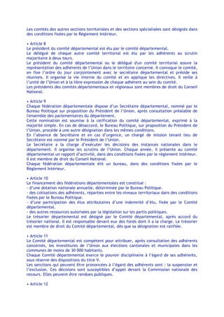 Les comités des autres sections territoriales et des sections spécialisées sont désignés dans
des conditions fixées par le Règlement Intérieur.

• Article 8
Le président du comité départemental est élu par le comité départemental.
Le délégué de chaque autre comité territorial est élu par les adhérents au scrutin
majoritaire à deux tours.
Le président du comité départemental ou le délégué d'un comité territorial assure la
représentation des adhérents de l’Union dans le territoire concerné. Il convoque le comité,
en fixe l’ordre du jour conjointement avec le secrétaire départemental et préside ses
réunions. Il organise la vie interne du comité et en applique les directives. Il veille à
l’unité de l’Union et à la libre expression de chaque adhérent au sein du comité.
Les présidents des comités départementaux et régionaux sont membres de droit du Conseil
National.

• Article 9
Chaque fédération départementale dispose d’un Secrétaire départemental, nommé par le
Bureau Politique sur proposition du Président de l’Union, après consultation préalable de
l'ensemble des parlementaires du département.
Cette nomination est soumise à la ratification du comité départemental, exprimé à la
majorité simple. En cas de désaccord, le Bureau Politique, sur proposition du Président de
l’Union, procède à une autre désignation dans les mêmes conditions.
En l’absence de Secrétaire et en cas d’urgence, un chargé de mission tenant lieu de
Secrétaire est nommé par le Président de l’Union.
Le Secrétaire a la charge d’exécuter les décisions des instances nationales dans le
département. Il organise les scrutins de l’Union. Chaque année, il présente au comité
départemental un rapport d’activité, dans des conditions fixées par le règlement intérieur.
Il est membre de droit du Conseil National.
Chaque fédération départementale élit un bureau, dans des conditions fixées par le
Règlement Intérieur.

• Article 10
Le financement des fédérations départementales est constitué :
- d’une dotation nationale annuelle, déterminée par le Bureau Politique.
- des cotisations des adhérents, réparties entre les niveaux territoriaux dans des conditions
fixées par le Bureau Politique.
- d’une participation des élus attributaires d’une indemnité d’élu, fixée par le Comité
départemental.
- des autres ressources autorisées par la législation sur les partis politiques.
Le trésorier départemental est désigné par le Comité départemental, après accord du
trésorier national. Il est responsable devant eux des fonds dont il a la charge. Le trésorier
est membre de droit du Comité départemental, dès que sa désignation est ratifiée.

• Article 11
Le Comité départemental est compétent pour attribuer, après consultation des adhérents
concernés, les investitures de l’Union aux élections cantonales et municipales dans les
communes de moins de 30 000 habitants.
Chaque Comité départemental exerce le pouvoir disciplinaire à l’égard de ses adhérents,
sous réserve des dispositions du titre V.
Les sanctions qui peuvent être prononcées à l’égard des adhérents sont : la suspension et
l’exclusion. Ces décisions sont susceptibles d’appel devant la Commission nationale des
recours. Elles peuvent être rendues publiques.

• Article 12
 