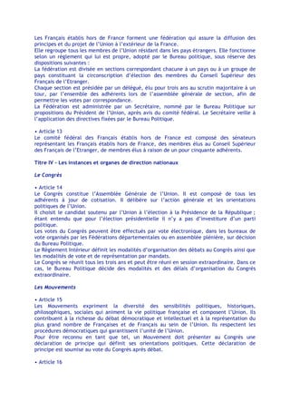 Les Français établis hors de France forment une fédération qui assure la diffusion des
principes et du projet de l’Union à l’extérieur de la France.
Elle regroupe tous les membres de l’Union résidant dans les pays étrangers. Elle fonctionne
selon un règlement qui lui est propre, adopté par le Bureau politique, sous réserve des
dispositions suivantes :
La fédération est divisée en sections correspondant chacune à un pays ou à un groupe de
pays constituant la circonscription d’élection des membres du Conseil Supérieur des
Français de l’Etranger.
Chaque section est présidée par un délégué, élu pour trois ans au scrutin majoritaire à un
tour, par l’ensemble des adhérents lors de l’assemblée générale de section, afin de
permettre les votes par correspondance.
La Fédération est administrée par un Secrétaire, nommé par le Bureau Politique sur
propositions du Président de l’Union, après avis du comité fédéral. Le Secrétaire veille à
l’application des directives fixées par le Bureau Politique.

• Article 13
Le comité fédéral des Français établis hors de France est composé des sénateurs
représentant les Français établis hors de France, des membres élus au Conseil Supérieur
des Français de l’Etranger, de membres élus à raison de un pour cinquante adhérents.

Titre IV - Les instances et organes de direction nationaux

Le Congrès

• Article 14
Le Congrès constitue l’Assemblée Générale de l’Union. Il est composé de tous les
adhérents à jour de cotisation. Il délibère sur l’action générale et les orientations
politiques de l’Union.
Il choisit le candidat soutenu par l’Union à l’élection à la Présidence de la République ;
étant entendu que pour l’élection présidentielle il n’y a pas d’investiture d’un parti
politique.
Les votes du Congrès peuvent être effectués par vote électronique, dans les bureaux de
vote organisés par les Fédérations départementales ou en assemblée plénière, sur décision
du Bureau Politique.
Le Règlement Intérieur définit les modalités d’organisation des débats au Congrès ainsi que
les modalités de vote et de représentation par mandats.
Le Congrès se réunit tous les trois ans et peut être réuni en session extraordinaire. Dans ce
cas, le Bureau Politique décide des modalités et des délais d’organisation du Congrès
extraordinaire.

Les Mouvements

• Article 15
Les Mouvements expriment la diversité des sensibilités politiques, historiques,
philosophiques, sociales qui animent la vie politique française et composent l’Union. Ils
contribuent à la richesse du débat démocratique et intellectuel et à la représentation du
plus grand nombre de Françaises et de Français au sein de l’Union. Ils respectent les
procédures démocratiques qui garantissent l’unité de l’Union.
Pour être reconnu en tant que tel, un Mouvement doit présenter au Congrès une
déclaration de principe qui définit ses orientations politiques. Cette déclaration de
principe est soumise au vote du Congrès après débat.

• Article 16
 