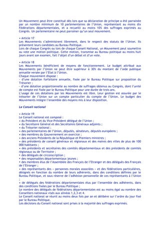Un Mouvement peut être constitué dès lors que sa déclaration de principe a été parrainée
par un nombre minimum de 10 parlementaires de l’Union, représentant au moins dix
Fédérations départementales, et a recueilli au moins 10% des suffrages exprimés au
Congrès. Un parlementaire ne peut parrainer qu’un seul mouvement.

• Article 17
Les Mouvements s’administrent librement, dans le respect des statuts de l’Union. Ils
présentent leurs candidats au Bureau Politique.
Lors de chaque Congrès ou lors de chaque Conseil National, un Mouvement peut soumettre
au vote une motion politique. Cette motion, transmise au Bureau politique au moins huit
jours avant son examen, fait l’objet d’un débat et d’un vote.

• Article 18
Les Mouvements bénéficient de moyens de fonctionnement. Le budget attribué aux
Mouvements par l’Union ne peut être supérieur à 30% du montant de l’aide publique
annuelle versée par l’Etat à l’Union.
Chaque mouvement dispose :
- d’une dotation forfaitaire annuelle, fixée par le Bureau Politique sur proposition du
Trésorier ;
- d’une dotation proportionnelle au nombre de suffrages obtenus au Congrès, dont l’unité
de compte est fixée par le Bureau Politique pour une durée de trois ans.
L’usage de ces dotations par les Mouvements est libre. Leur gestion est assurée par le
trésorier de l’Union sur un compte particulier du compte de l’Union. Le budget des
Mouvements intègre l’ensemble des moyens mis à leur disposition.

Le Conseil national

• Article 19
Le Conseil national est composé :
• du Président et du Vice-Président délégué de l’Union ;
• du Secrétaire Général et des Secrétaires Généraux adjoints ;
• du Trésorier national ;
• des parlementaires de l’Union, députés, sénateurs, députés européens ;
• des membres du Gouvernement en exercice ;
• des anciens Présidents de la République et Premiers ministres ;
• des présidents de conseil généraux et régionaux et des maires des villes de plus de 100
000 habitants ;
• des présidents et secrétaires des comités départementaux et des présidents de comités
régionaux ou de Territoire ;
• des délégués de circonscription ;
• des responsables départementaux jeunes ;
• des membres élus de l’Assemblée des Français de l’Etranger et des délégués des Français
de l’Etranger ;
• des représentants des « personnes morales associées » et des fédérations particulières,
désignés en fonction du nombre de leurs adhérents, dans des conditions définies par le
Bureau Politique, et sous réserve de l’adhésion personnelle de ces représentants à l’Union
;
• de délégués des fédérations départementales élus par l’ensemble des adhérents, dans
des conditions fixées par le Bureau Politique ;
Le nombre des délégués de fédérations départementales est au moins égal au nombre des
Conseillers nationaux visés aux alinéas 1,2,3 et 4.
Le Conseil national se réunit au moins deux fois par an et délibère sur l’ordre du jour fixé
par le Bureau Politique.
Les décisions du Conseil national sont prises à la majorité des suffrages exprimés.
 