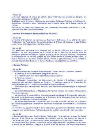 • Article 20
Le Conseil national est chargé de définir, dans l’intervalle des sessions du Congrès, les
orientations politiques de l’Union.
Il délibère sur le Règlement Intérieur, sur proposition du Bureau Politique, prend toutes les
dispositions nécessaires pour l’application des présents statuts et la bonne marche de
l’Union.
Il statue sur les investitures électorales, sous réserve des dispositions de l’article 11 et 14.
Il prononce les sanctions disciplinaires.

Le Comité d’Orientation et les Secrétaires Nationaux

• Article 21
Le Comité d’Orientation est composé de Secrétaires Nationaux. Il est chargé de suivre
l’élaboration ou l’application du projet politique de l’Union et d’assurer la coordination
entre l’Union et les Assemblées parlementaires.

• Article 22
Les Secrétaires Nationaux sont désignés par le Bureau Politique sur proposition du
président. Ils sont responsables de l’activité et de la réflexion de l’Union dans les
principaux domaines intéressant l’action publique, la vie politique nationale, européenne
ou internationale. Ils rendent compte de leur action devant le Comité d’Orientations, le
Bureau Politique et, au moins une fois par an, devant le Conseil National. Leur nombre et
leurs attributions sont fixés par le Bureau Politique, sur proposition du président.

Le Bureau Politique

• Article 23
Le Bureau politique est composé de membres de l’Union, dans les conditions suivantes :
- le Président et le Vice-Président délégué de l’Union ;
- le Secrétaire Général et les Secrétaires Généraux adjoints ;
- le Trésorier national ;
- 10 délégués, représentant les Mouvements de l’Union : 5 délégués répartis en
proportion des suffrages obtenus au Congrès ; 5 délégués répartis en proportion des
parlementaires inscrits ; chaque mouvement désigne ses délégués.
- 30 membres élus par le Conseil National, dans des conditions définies par le Règlement
Intérieur ;
- les anciens Présidents de la République, le Premier ministre en exercice et les anciens
Premiers ministres ;
- les présidents des Assemblées, des groupes parlementaires de l’Assemblée Nationale,
du Sénat et du Parlement européen et le Président de la délégation française au Parti
Populaire Européen au Parlement Européen ;
- les anciens Présidents de l’Union ainsi que, pour une durée de trois ans, les présidents
des formations politiques constitutives de l’Union en exercice au moment de la création de
l’Union.
Les membres du Gouvernement et de la Commission européenne adhérant à l’Union mais
n’appartenant pas au Bureau Politique, peuvent y assister, sans prendre part aux votes.

• Article 24
Le Bureau politique assure la direction de l’Union dans l’intervalle des sessions du Conseil
National. Il se réunit sur convocation du Président qui en fixe l’ordre du jour ou à
l’initiative d’un quart des membres du Conseil National sur un ordre du jour déterminé.
Ses délibérations sont prises à la majorité des suffrages exprimés, en présence d’au moins
la moitié de ses membres. Lorsque le quorum n’est pas atteint, une nouvelle réunion du
 