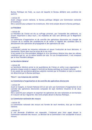 Bureau Politique est fixée, au cours de laquelle le Bureau délibère sans condition de
quorum.

• Article 25
Avant chaque scrutin national, le Bureau politique désigne une Commission nationale
d’investiture.
Elle a autorité pour préparer les investitures. Elle rend compte devant le Bureau politique.

Le Président

• Article 26
Le Président de l’Union est élu au suffrage universel, par l’ensemble des adhérents, au
scrutin majoritaire à deux tours ; les modalités de vote sont définies par le Règlement
Intérieur.
La commission d’organisation et de contrôle des opérations électorales est chargée de
s’assurer de la validité des candidatures et de veiller à l’égalité des candidats dans le
déroulement des opérations de propagande et des opérations de vote.

• Article 27
Le Président préside les instances nationales et assure l’exécution de leurs décisions. Il
représente l’Union dans tous les actes de la vie civile.
Il est assisté d’un Vice-président délégué et d’un Secrétaire Général élus dans les mêmes
conditions que lui, sur un même bulletin de vote. En cas d’empêchement, il est remplacé
par le Vice Président délégué.

Le Secrétaire Général

• Article 28
Le Secrétaire Général anime la vie quotidienne de l’Union et veille à son organisation. Il
présente chaque année le rapport d’activité du Bureau politique au Conseil national.
Il est assisté de secrétaires généraux adjoints nommés par le Président et dont le nombre
est déterminé par le Bureau politique.

Titre V - Les instances de contrôle

La Commission d’organisation et de contrôle des opérations électorales

• Article 29
Avant le Congrès, le Conseil National élit en son sein une Commission d’organisation et de
contrôle des opérations électorales composée de sept membres titulaires et de deux
suppléants.
Elle a autorité pour préparer et organiser les opérations de vote nationales et territoriales
et s’assurer de leur régularité. Elle rend compte devant le Bureau Politique.

La Commission nationale des recours

• Article 30
La Commission nationale des recours est formée de neuf membres, élus par le Conseil
national.

• Article 31
Si une demande d’adhésion est repoussée, l’intéressé peut faire appel devant la
Commission nationale des recours. La décision de la Commission n’est susceptible d’aucun
recours.
 