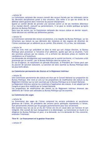 • Article 32
La Commission nationale des recours connaît des recours formés par les intéressés contre
les décisions disciplinaires prises à leur encontre. Elle veille à ce que les droits de la
défense soient garantis dans l’exercice du pouvoir disciplinaire.
Quand un comité décide de prendre une sanction contre un de ses membres détenteur
d’un mandat électif, exécutif ou parlementaire, il ne peut la rendre publique qu’après
décision du Bureau Politique.
Dans tous les autres cas, la Commission nationale des recours statue en dernier ressort.
Cette décision est notifiée aux différentes parties.

• Article 33
La Commission nationale des recours se prononce, à la requête du Bureau Politique, sur les
infractions aux statuts ou aux décisions des instances et des organes de direction de
l’Union commises par un adhérent ou un comité. Elle entend, s’il y a lieu, les intéressés.

• Article 34
Dans les trois mois qui précèdent et dans le mois qui suit chaque élection, le Bureau
Politique peut prononcer à l’encontre d’un adhérent, quelle que soit sa situation, l’une
des sanctions prévues par les statuts, s’il a enfreint les décisions prises en matière de
candidature ou d’investiture.
Les demandes de réintégration sont examinées par le comité territorial, si l’exclusion a été
prononcée par ce comité ; par le Bureau Politique dans les autres cas.
En cas d’urgence, et notamment en période électorale, le Président de l’Union peut user
du pouvoir de sanction statutaire. La sanction est alors soumise au Bureau Politique dans
les plus brefs délais.

La Commission permanente des Statuts et le Règlement Intérieur

• Article 35
Une Commission permanente des statuts est élue par le Conseil National sur proposition du
Bureau Politique. Elle rend un avis sur les propositions de modification des statuts ou du
Règlement Intérieur qui lui sont soumises par le Bureau Politique ou le Conseil National.
Le Règlement Intérieur précise les conditions d’application des statuts. Il est adopté par le
Congrès et peut être modifié par le Conseil National.
Les propositions de modification des statuts ou du Règlement Intérieur émanant des
adhérents de l’Union sont adressées au Bureau Politique qui les examine.

La Commission des sages

• Article 36
La Commission des sages de l’Union comprend les anciens présidents et secrétaires
généraux de l’Union, les présidents des anciens partis politiques représentés à l’Union,
huit personnalités choisies par les groupes parlementaires pour leur ancienneté.
Elle examine tous les cas où un élu de l’Union est mis en cause dans son honneur et son
intégrité. Elle connaît de tout manquement à la déontologie. La Commission se réunit à la
diligence du Bureau Politique et peut, à sa demande, ou à la demande de l’élu concerné,
entendre l’intéressé.

Titre VI - Le financement et la gestion financière

• Article 37
 