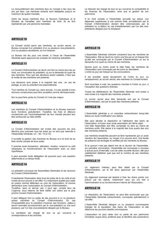 Le renouvellement des membres élus du Conseil a lieu tous les             Le trésorier est chargé de tout ce qui concerne la comptabilité et
ans par tiers. Les membres sortants sont rééligibles jusqu’à un           les finances de l’Association, ainsi que la gestion de son
maximum de quatre mandats.                                                patrimoine.

Outre les douze membres élus, le Secours Catholique et le                 Il en rend compte à l’Assemblée annuelle qui statue. Les
Diocèse de Versailles sont membres de droit. Ils se font                  dépenses supérieures à une somme fixée annuellement par le
représenter par une personne mandatée.                                    Conseil d’Administration doivent être ordonnancées par le
                                                                          président ou, à défaut, en cas d’empêchement, par l’un des vice-
                                                                          présidents désigné pour le remplacer.



ARTICLE 10

Le Conseil choisit parmi ses membres, au scrutin secret, un
Bureau composé d’un président d’un ou plusieurs vice-présidents,          ARTICLE 15
d’un ou plusieurs secrétaires, et d’un trésorier.

Le Bureau est élu pour une année, à l’issue de l’Assemblée                L’Assemblée Générale ordinaire comprend tous les membres de
Générale ayant approuvé les comptes de l’exercice précédent.              l’Association. Elle se réunit au moins une fois par an et chaque fois
                                                                          qu’elle est convoquée par le Conseil d’Administration ou sur la
                                                                          demande d’un quart au moins de ses membres.
ARTICLE 11
                                                                          Quinze jours au moins avant la date fixée, les membres de
Le Conseil d’Administration se réunit une fois au moins tous les six      l’Association sont convoqués par les soins du Secrétaire.
mois, sur convocation du président, ou sur la demande du quart de         L’ordre du jour est indiqué sur les convocations.
ses membres. Pour que ses décisions soient valables, il faut que
la moitié de ses membres soit présente.                                   Il est procédé, après épuisement de l’ordre du jour, au
                                                                          remplacement, au scrutin secret, des membres du Conseil sortant.
Les décisions sont prises à la majorité des voix ; en cas de
partage, la voix du président est prépondérante.                          Sont soumises à vote, les questions inscrites à l’ordre du jour, à
                                                                          l’exception des questions diverses.
Tout membre du Conseil qui, sans excuse, n’a pas assisté à trois
réunions consécutives peut être considéré comme démissionnaire.           Toutes les délibérations de l’Assemblée Générale sont prises à
                                                                          main levée à la majorité des membres présents.
Nul ne peut faire partie du Conseil s’il n’est pas majeur.
                                                                          Le scrutin secret peut être demandé soit par le Conseil
                                                                          d’Administration, soit par le quart des membres présents.
ARTICLE 12
                                                                          ARTICLE 16
Les membres du Conseil d’Administration et du Bureau exercent
leurs fonctions gratuitement. Toutefois, les frais et débours
occasionnés par l’accomplissement de leur mandat peuvent leur             L’Assemblée générale a un caractère extraordinaire lorsqu’elle
être remboursé sur état certifié.                                         statue sur toute modification aux statuts.

                                                                          Elle peut décider la dissolution et l’attribution des biens de
ARTICLE 13                                                                l’Association, la fusion avec toute association de même objet.
                                                                          Une telle Assemblée doit être composée du tiers au moins de
Le Conseil d’Administration est investi des pouvoirs les plus             membres actifs. Elle statue à la majorité des trois quarts des voix
étendus pour autoriser tous les actes qui ne sont pas réservés à          des membres présents.
l’Assemblée Générale. (cf. : Art. 14 et 15)
                                                                          Les membres empêchés peuvent se faire représenter par un autre
Il surveille la gestion des membres du Bureau et a le droit de se         membre de l’association, au moyen d’un pouvoir écrit. Une feuille
faire rendre compte de leurs actes.                                       de présence est émargée et certifiée par les membres du Bureau.

Il autorise toute transaction, aliénation, location, emprunt ou prêt      Si le quorum n’est pas atteint lors de la réunion de l’Assemblée,
nécessaire au fonctionnement de l’Association avec ou sans                sur première convocation, l’Assemblée est convoquée à nouveau
hypothèque.                                                               à quinze jours d’intervalle. Lors de cette nouvelle réunion, elle peut
                                                                          valablement délibérer quel que soit le nombre de ses membres
Il peut accorder toute délégation de pouvoirs pour une question           présents.
déterminée et un temps limité.
                                                                          ARTICLE 17
ARTICLE 14
                                                                          Un règlement intérieur peut être établi par le Conseil
Le président convoque les Assemblées Générales et les réunions            d’Administration, qui le fait alors approuver par l’Assemblée
du Conseil d’Administration.                                              Générale.

Il représente l’Association dans tous les actes de la vie civile et est   Ce règlement éventuel est destiné à fixer les divers points non
investi de tout pouvoir à cet effet. Il a notamment qualité pour ester    prévus par les statuts, notamment ceux qui ont trait à
en justice comme défenseur au nom de l’Association, et comme              l’administration et au fonctionnement interne de l’Association.
demandeur avec l’autorisation du Conseil d’Administration.
Toutefois, dans ce dernier cas, il peut agir, compte tenu de              ARTICLE 18
l’urgence, sous réserve de faire ratifier son action par le plus
proche Conseil d’Administration.
                                                                          La dissolution de l’Association ne peut être prononcée que par
Il peut déléguer tout ou partie de ses pouvoirs à un ou plusieurs         l’Assemblée Générale extraordinaire, convoquée spécialement à
autres membres du Conseil d’Administration. En cas                        cet effet.
d’impossibilité pour le président d’exercer ses fonctions, celles-ci
seront exercées provisoirement par le vice-président ou s’ils sont        L’Assemblée Générale désigne un ou plusieurs commissaires
plusieurs, par l’un des vice-présidents désigné par le Bureau.            chargés de la liquidation des biens de l’Association et elle
                                                                          détermine les pouvoirs desdits commissaires.
Le secrétaire est chargé de            tout   ce   qui   concerne    la
correspondance et les archives.                                           L'association ne peut céder tout ou partie de son patrimoine
                                                                          immobilier acquis et/ou amélioré avec le bénéfice des subventions
 