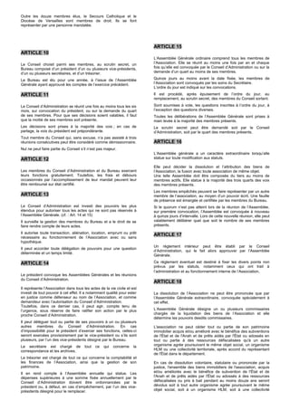Outre les douze membres élus, le Secours Catholique et le
Diocèse de Versailles sont membres de droit. Ils se font
représenter par une personne mandatée.




                                                                          ARTICLE 15
ARTICLE 10
                                                                          L’Assemblée Générale ordinaire comprend tous les membres de
Le Conseil choisit parmi ses membres, au scrutin secret, un               l’Association. Elle se réunit au moins une fois par an et chaque
Bureau composé d’un président d’un ou plusieurs vice-présidents,          fois qu’elle est convoquée par le Conseil d’Administration ou sur la
d’un ou plusieurs secrétaires, et d’un trésorier.                         demande d’un quart au moins de ses membres.

Le Bureau est élu pour une année, à l’issue de l’Assemblée                Quinze jours au moins avant la date fixée, les membres de
Générale ayant approuvé les comptes de l’exercice précédent.              l’Association sont convoqués par les soins du Secrétaire.
                                                                          L’ordre du jour est indiqué sur les convocations.
ARTICLE 11                                                                Il est procédé, après épuisement de l’ordre du jour, au
                                                                          remplacement, au scrutin secret, des membres du Conseil sortant.

Le Conseil d’Administration se réunit une fois au moins tous les six      Sont soumises à vote, les questions inscrites à l’ordre du jour, à
mois, sur convocation du président, ou sur la demande du quart            l’exception des questions diverses.
de ses membres. Pour que ses décisions soient valables, il faut           Toutes les délibérations de l’Assemblée Générale sont prises à
que la moitié de ses membres soit présente.                               main levée à la majorité des membres présents.
Les décisions sont prises à la majorité des voix ; en cas de              Le scrutin secret peut être demandé soit par le Conseil
partage, la voix du président est prépondérante.                          d’Administration, soit par le quart des membres présents.
Tout membre du Conseil qui, sans excuse, n’a pas assisté à trois
réunions consécutives peut être considéré comme démissionnaire.           ARTICLE 16
Nul ne peut faire partie du Conseil s’il n’est pas majeur.
                                                                          L’Assemblée générale a un caractère extraordinaire lorsqu’elle
ARTICLE 12                                                                statue sur toute modification aux statuts.

                                                                          Elle peut décider la dissolution et l’attribution des biens de
Les membres du Conseil d’Administration et du Bureau exercent             l’Association, la fusion avec toute association de même objet.
leurs fonctions gratuitement. Toutefois, les frais et débours             Une telle Assemblée doit être composée du tiers au moins de
occasionnés par l’accomplissement de leur mandat peuvent leur             membres actifs. Elle statue à la majorité des trois quarts des voix
être remboursé sur état certifié.                                         des membres présents.
                                                                          Les membres empêchés peuvent se faire représenter par un autre
ARTICLE 13                                                                membre de l’association, au moyen d’un pouvoir écrit. Une feuille
                                                                          de présence est émargée et certifiée par les membres du Bureau.
Le Conseil d’Administration est investi des pouvoirs les plus             Si le quorum n’est pas atteint lors de la réunion de l’Assemblée,
étendus pour autoriser tous les actes qui ne sont pas réservés à          sur première convocation, l’Assemblée est convoquée à nouveau
l’Assemblée Générale. (cf. : Art. 14 et 15)                               à quinze jours d’intervalle. Lors de cette nouvelle réunion, elle peut
Il surveille la gestion des membres du Bureau et a le droit de se         valablement délibérer quel que soit le nombre de ses membres
faire rendre compte de leurs actes.                                       présents.

Il autorise toute transaction, aliénation, location, emprunt ou prêt
                                                                          ARTICLE 17
nécessaire au fonctionnement de l’Association avec ou sans
hypothèque.
                                                                          Un règlement intérieur peut être établi par le Conseil
Il peut accorder toute délégation de pouvoirs pour une question
                                                                          d’Administration, qui le fait alors approuver par l’Assemblée
déterminée et un temps limité.
                                                                          Générale.

ARTICLE 14                                                                Ce règlement éventuel est destiné à fixer les divers points non
                                                                          prévus par les statuts, notamment ceux qui ont trait à
                                                                          l’administration et au fonctionnement interne de l’Association.
Le président convoque les Assemblées Générales et les réunions
du Conseil d’Administration.
                                                                          ARTICLE 18
Il représente l’Association dans tous les actes de la vie civile et est
investi de tout pouvoir à cet effet. Il a notamment qualité pour ester    La dissolution de l’Association ne peut être prononcée que par
en justice comme défenseur au nom de l’Association, et comme              l’Assemblée Générale extraordinaire, convoquée spécialement à
demandeur avec l’autorisation du Conseil d’Administration.                cet effet.
Toutefois, dans ce dernier cas, il peut agir, compte tenu de
l’urgence, sous réserve de faire ratifier son action par le plus          L’Assemblée Générale désigne un ou plusieurs commissaires
proche Conseil d’Administration.                                          chargés de la liquidation des biens de l’Association et elle
                                                                          détermine les pouvoirs desdits commissaires.
Il peut déléguer tout ou partie de ses pouvoirs à un ou plusieurs
autres membres du Conseil d’Administration. En cas                        L'association ne peut céder tout ou partie de son patrimoine
d’impossibilité pour le président d’exercer ses fonctions, celles-ci      immobilier acquis et/ou amélioré avec le bénéfice des subventions
seront exercées provisoirement par le vice-président ou s’ils sont        de l'État et de l'Anah et de prêts aidés par l'État ou adossés en
plusieurs, par l’un des vice-présidents désigné par le Bureau.            tout ou partie à des ressources défiscalisées qu'à un autre
Le secrétaire est chargé de            tout   ce   qui   concerne    la   organisme agrée poursuivant le même objet social, un organisme
correspondance et les archives.                                           HLM ou une collectivité territoriale, après accord du représentant
                                                                          de l'État dans le département.
Le trésorier est chargé de tout ce qui concerne la comptabilité et
les finances de l’Association, ainsi que la gestion de son                En cas de dissolution volontaire, statutaire ou prononcée par la
patrimoine.                                                               justice, l'ensemble des biens immobiliers de l'association, acquis
Il en rend compte à l’Assemblée annuelle qui statue. Les                  et/ou améliorés avec le bénéfice de subvention de l'État et de
dépenses supérieures à une somme fixée annuellement par le                l'Anah et de prêts aidés par l'État ou adossés à des ressources
Conseil d’Administration doivent être ordonnancées par le                 défiscalisées ou pris à bail pendant au moins douze ans seront
président ou, à défaut, en cas d’empêchement, par l’un des vice-          dévolus soit à tout autre organisme agrée poursuivant le même
présidents désigné pour le remplacer.                                     objet social, soit à un organisme HLM, soit à une collectivité
 