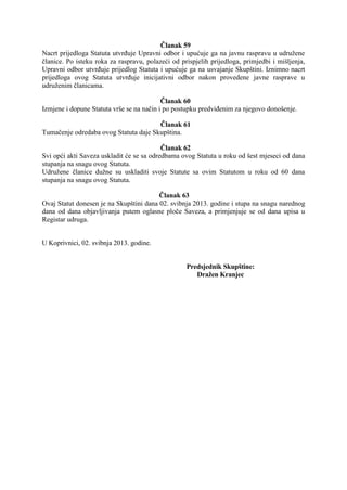Članak 59
Nacrt prijedloga Statuta utvrđuje Upravni odbor i upućuje ga na javnu raspravu u udružene
članice. Po isteku roka za raspravu, polazeći od prispjelih prijedloga, primjedbi i mišljenja,
Upravni odbor utvrđuje prijedlog Statuta i upućuje ga na usvajanje Skupštini. Iznimno nacrt
prijedloga ovog Statuta utvrđuje inicijativni odbor nakon provedene javne rasprave u
udruženim članicama.
Članak 60
Izmjene i dopune Statuta vrše se na način i po postupku predviđenim za njegovo donošenje.
Članak 61
Tumačenje odredaba ovog Statuta daje Skupština.
Članak 62
Svi opći akti Saveza uskladit će se sa odredbama ovog Statuta u roku od šest mjeseci od dana
stupanja na snagu ovog Statuta.
Udružene članice dužne su uskladiti svoje Statute sa ovim Statutom u roku od 60 dana
stupanja na snagu ovog Statuta.
Članak 63
Ovaj Statut donesen je na Skupštini dana 02. svibnja 2013. godine i stupa na snagu narednog
dana od dana objavljivanja putem oglasne ploče Saveza, a primjenjuje se od dana upisa u
Registar udruga.
U Koprivnici, 02. svibnja 2013. godine.
Predsjednik Skupštine:
Dražen Kranjec

 
