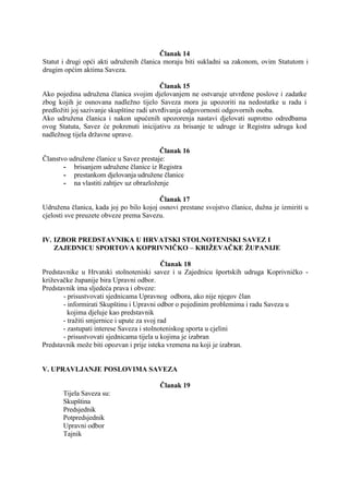 Članak 14
Statut i drugi opći akti udruženih članica moraju biti sukladni sa zakonom, ovim Statutom i
drugim općim aktima Saveza.
Članak 15
Ako pojedina udružena članica svojim djelovanjem ne ostvaruje utvrđene poslove i zadatke
zbog kojih je osnovana nadležno tijelo Saveza mora ju upozoriti na nedostatke u radu i
predložiti joj sazivanje skupštine radi utvrđivanja odgovornosti odgovornih osoba.
Ako udružena članica i nakon upućenih upozorenja nastavi djelovati suprotno odredbama
ovog Statuta, Savez će pokrenuti inicijativu za brisanje te udruge iz Registra udruga kod
nadležnog tijela državne uprave.
Članak 16
Članstvo udružene članice u Savez prestaje:
- brisanjem udružene članice iz Registra
- prestankom djelovanja udružene članice
- na vlastiti zahtjev uz obrazloženje
Članak 17
Udružena članica, kada joj po bilo kojoj osnovi prestane svojstvo članice, dužna je izmiriti u
cjelosti sve preuzete obveze prema Savezu.

IV. IZBOR PREDSTAVNIKA U HRVATSKI STOLNOTENISKI SAVEZ I
ZAJEDNICU SPORTOVA KOPRIVNIČKO – KRIŽEVAČKE ŽUPANIJE
Članak 18
Predstavnike u Hrvatski stolnoteniski savez i u Zajednicu športskih udruga Koprivničko križevačke županije bira Upravni odbor.
Predstavnik ima sljedeća prava i obveze:
- prisustvovati sjednicama Upravnog odbora, ako nije njegov član
- informirati Skupštinu i Upravni odbor o pojedinim problemima i radu Saveza u
kojima djeluje kao predstavnik
- tražiti smjernice i upute za svoj rad
- zastupati interese Saveza i stolnoteniskog sporta u cjelini
- prisustvovati sjednicama tijela u kojima je izabran
Predstavnik može biti opozvan i prije isteka vremena na koji je izabran.

V. UPRAVLJANJE POSLOVIMA SAVEZA
Članak 19
Tijela Saveza su:
Skupština
Predsjednik
Potpredsjednik
Upravni odbor
Tajnik

 