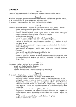 SKUPŠTINA
Članak 20
Skupština Saveza (u daljnjem tekstu Skupština) je najviše tijelo upravljanja Saveza.
Članak 21
Skupštinu čini po pet opunomoćenih predstavnika udruženih stolnoteniskih športskih klubova,
te po jedan opunomoćeni predstavnik ostalih udruženih članica.
Predsjednik i potpredsjednik Saveza članovi su Skupštine po funkciji.
Članak 22
Skupština razmatra i odlučuje o pitanjima od zajedničkog interesa za sve udruge, a posebno:
- donosi i mijenja Statut Saveza, te druge akte utvrđene ovim Statutom
- donosi poslovnik o svom radu
- utvrđuje osnovne smjernice Saveza koje se odnose na ulogu Saveza u razvoju i
unapređivanju stolnoteniskog športa na području Županije
- donosi program rada Saveza
- raspravlja i donosi zaključke o izvješću rada Upravnog odbora
- donosi financijski plan Saveza i utvrđuje zaključni račun Saveza
- odlučuje o predstavkama članica upućenih Skupštini, kao i žalbama na akte
Upravnog odbora
- dodjeljuje nagrade, priznanja i proglašava najbolje stolnotenisače Koprivničko križevačke županije
- bira i imenuje, te razrješava Upravni odbor i druga tijela kada je to određeno
Statutom
- bira i razrješava predsjednika i potpredsjednika Saveza
- donosi sustav natjecanja u svom djelokrugu
- raspravlja i odlučuje i o drugim pitanjima iz djelokruga rada Saveza, ukoliko ovim
Statutom ili njegovom odlukom nisu stavljeni u nadležnost Upravnog odbora ili
drugog tijela
Članak 23
Predstavnik članice u Skupštini Saveza može biti osoba:
-koja je državljanin Republike Hrvatske,
-koja je potpuno poslovno sposobna,
-koja ima punomoć kluba / društva ili udruge koju predstavlja.
Članak 24
Predstavnik u Skupštini ima osobito prava i dužnosti:
- sudjelovati u radu Skupštine kao i drugih tijela u koje je biran
- zauzimati stavove o pitanjima o kojima se odlučuje u Skupštini i njenim tijelima
- postupati sukladno s opće utvrđenom politikom razvoja stolnog tenisa u
Koprivničko – križevačkoj županiji, vodeći pri tom računa o širim društvenim
interesima udruženih članica, kao i neophodnost usaglašavanja i razumijevanja o
radu Skupštine i o svom radu u Skupštini izvještavati tijela udružene članice koju
predstavlja
- pokretati raspravu o pitanjima iz djelokruga Skupštine
- sudjelovati u razmatranju svih akata koji se donose u Savezu, te u Skupštini i u
drugim tijelima Saveza podnositi prijedloge zaključaka, izmjena i dopuna tih
akata
- sudjelovati u izvršenju zadataka utvrđenih odlukama Skupštine
- postavljati predstavnička pitanja

 