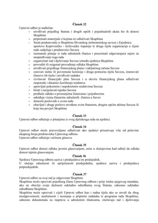 Članak 32
Upravni odbor je nadležan:
- utvrđivati prijedlog Statuta i drugih općih i pojedinačnih akata što ih donosi
Skupština
- pripremati materijale o kojima će odlučivati Skupština
- birati predstavnike u Skupštinu Hrvatskog stolnoteniskog saveza i Zajednicu
sportova Koprivničko - križevačke županije te druga tijela organizacija u čijem
radu sudjeluju i predstavnici Saveza
- razmatrati pitanja iz rada udruženih članica i preuzimati odgovarajuće mjere za
unapređivanje toga rada
- organizirati rad i djelovanje Saveza između sjednica Skupštine
- provoditi ili osigurati provođenje odluka Skupštine
- utvrđivati prijedloge financijskog plana i zaključnog računa Saveza
- osnivati stalne ili povremene komisije i druga pomoćna tijela Saveza, imenovati
članove tih tijela i utvrđivati zadatke
- izvršavati financijski plan Saveza i u okviru financijskog plana odlučivati
rasporedu i dinamici korištenja sredstava
- upravljati pokretnim i nepokretnim sredstvima Saveza
- birati i razrješavati tajnika Saveza
- predlaže odluke o priznanjima članicama i pojedincima
- određuje visinu članarine udruženih članica u Savez
- donositi poslovnik o svom radu
- obavljati i druge poslove utvrđene ovim Statutom, drugim općim aktima Saveza ili
koje mu povjeri Skupština
Članak 33
Upravni odbor odlučuje o pitanjima iz svog djelokruga rada na sjednici.
Članak 34
Upravni odbor može pravovaljano odlučivati ako sjednici prisustvuje više od polovine
ukupnog broja predstavnika Upravnog odbora.
Upravni odbor odlučuje većinom glasova.
Članak 35
Upravni odbor donosi odluke javnim glasovanjem, osim u slučajevima kad odluči da odluke
donosi tajnim glasovanjem.
Članak 36
Sjednice Upravnog odbora saziva i predsjedava im predsjednik.
U slučaju odsutnosti ili spriječenosti predsjednika, sjednice saziva i predsjedava
potpredsjednik.
Članak 37
Upravni odbor za svoj rad je odgovoran Skupštini.
Skupština može opozvati pojedinog člana Upravnog odbora i prije isteka njegovog mandata,
ako ne obavlja svoje dužnosti sukladno odredbama ovog Statuta, odnosno sukladno
odredbama Skupštine.
Skupština može opozvati i cijeli Upravni odbor kao i radna tijela ako se utvrdi da zbog
neodgovornosti, neažurnosti i neznanja u pripremi zadataka iz programa rada Skupštine,
odnosno dokumenata za raspravu u udruženim članicama, otežavaju rad i djelovanja

 