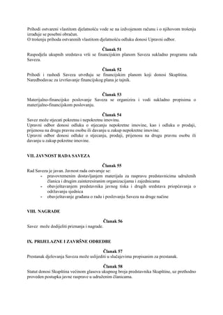 Prihodi ostvareni vlastitom djelatnošću vode se na izdvojenom računu i o njihovom trošenju
izrađuje se posebni obračun.
O trošenju prihoda ostvarenih vlastitom djelatnošću odluku donosi Upravni odbor.
Članak 51
Raspodjela ukupnih sredstava vrši se financijskim planom Saveza sukladno programu rada
Saveza.
Članak 52
Prihodi i rashodi Saveza utvrđuju se financijskim planom koji donosi Skupština.
Naredbodavac za izvršavanje financijskog plana je tajnik.
Članak 53
Materijalno-financijsko poslovanje Saveza se organizira i vodi sukladno propisima o
materijalno-financijskom poslovanju.
Članak 54
Savez može stjecati pokretnu i nepokretnu imovinu.
Upravni odbor donosi odluku o stjecanju nepokretne imovine, kao i odluku o prodaji,
prijenosu na drugu pravnu osobu ili davanju u zakup nepokretne imovine.
Upravni odbor donosi odluke o stjecanju, prodaji, prijenosu na drugu pravnu osobu ili
davanju u zakup pokretne imovine.
VII. JAVNOST RADA SAVEZA
Članak 55
Rad Saveza je javan. Javnost rada ostvaruje se:
- pravovremenim dostavljanjem materijala za raspravu predstavnicima udruženih
članica i drugim zainteresiranim organizacijama i zajednicama
- obavještavanjem predstavnika javnog tiska i drugih sredstava priopćavanja o
održavanju sjednica
- obavještavanje građana o radu i poslovanju Saveza na druge načine
VIII. NAGRADE
Članak 56
Savez može dodijeliti priznanja i nagrade.
IX. PRIJELAZNE I ZAVRŠNE ODREDBE
Članak 57
Prestanak djelovanja Saveza može uslijediti u slučajevima propisanim za prestanak.
Članak 58
Statut donosi Skupština većinom glasova ukupnog broja predstavnika Skupštine, uz prethodno
proveden postupka javne rasprave u udruženim članicama.

 