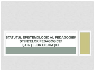 STATUTUL EPISTEMOLOGIC AL PEDAGOGIEI/
ŞTIINŢELOR PEDAGOGICE/
ŞTIINŢELOR EDUCAŢIEI
 
