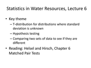 Statistics in Water Resources, Lecture 6
• Key theme
– T-distribution for distributions where standard
deviation is unknown
– Hypothesis testing
– Comparing two sets of data to see if they are
different
• Reading: Helsel and Hirsch, Chapter 6
Matched Pair Tests
 