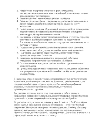2. Разработкаи внедрение элементов и форм гражданско-
патриотического воспитания в системе общеобразовательныхшкол и
дополнительного образования.
3. Развитие системы взаимосвязейармиии молодежи.
4. Развитие различныхформ гражданско-патриотическоговоспитания в
летних лагерях отдыха и функционированиеклубов по месту
жительства.
5. Поддержкадеятельности объединений, направленной на реставрацию,
восстановлениеи содержаниепамятников истории, культуры и
архитектуры, мемориальныхкомплексов.
6. Воспитание у подрастающего поколения любви к Отечеству, гордости
за победы и достижения старших поколений по обеспечению
безопасностиистабильного развития государства,ответственностиза
будущее Отчизны.
7. Поддержкаи развитие молодежнойинициативы в деле освоения
воинских профессий, изучения военнойисториии военного дела.
8. Подготовкамолодежик военнойслужбе, поднятие престижа
профессиизащитника Отечества.
9. Выявление инновационныхформ и направлений работы по
гражданско-патриотическомувоспитанию молодежи.
10.Оказание помощи ветеранам, семьям погибшихпри исполнении
воинского долга.
11.Про ведение мероприятий, связанныхс памятными днями, событиями
историиродногокрая, воинскойславы России, боевымитрадициями
армии и Флота.
В настоящее время в нашей стране возрождаетсясистемапатриотического
воспитания детей и подростков, в которой, помимо традиционныхзадач,
появилась необходимостьориентироватьребятна выбор профессии
спасателя, социального работника, пожарного, сотрудника
правоохранительныхорганов.
Государствоосознало, что эта тема очень важна, и работа данного
направления взятапод государственныйконтроль:разработананормативно-
правовая база, на которуюнеобходимо опираться в своейработе.
Патриотические чувства не возникают у людей сами по себе. Среда, образ
жизни в семье, отношения в школьном коллективе – это все формирует
патриотизм. В патриотизменарода – сила государства. Любомуобществу
нужны мужественные, смелые, инициативные, дисциплинированные,
грамотныелюди, которыебыли бы готовы работать, учиться на его благо, и в
случае необходимостивстать на его защиту.
 
