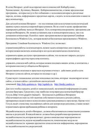 В сетях Интернет детей подстерегаетмного опасностей:Кибербуллинг,
Хеппислепинг, Буллицид, Фишинг, Кибермошенничество, атакже вредоносные
программы, которыемогути без «общения» с пользователем красть различные
пароли, логины, информациюо кредитных картах, следить за пользователем и нанести
вред компьютеру.
Для детской психики Интернет – это постоянная угрозаполучения психологической
травмы и риск оказаться жертвойпреступников. Но не стоит в целях профилактики
перекрывать ребенку выход в Интернет. Есть компромиссноерешение: программы для
контроля Интернета. Их можно установить как в компьютерном классе, так и на
домашнем компьютере. Однойиз таких программ является программаСемейная
безопасностьWindows Live, которая является бесплатным приложением к Windows.
Программа Семейная безопасность Windows Live позволяет:
ограничениеработы за компьютером, можно задать конкретные дни и время, в
котороеможно включать компьютер и когдаон автоматически отключится;
ограничить права доступак программам и сайтам, что позволитзакрыть доступк
порнографиии другомувзросломуконтенту.
управлять списком веб-сайтов, которыеможно посещать вашим детям, и контактов, с
которымионисмогут общаться в Интернете.
предоставлять полезныеи простыев изучении отчеты о действиях детей в сети
Интернет (списоксайтов, которыеон посещал и др.)
Существуют специальные детские поисковыесистемы, которые индексируютне все
сайты, а только сайты с детскойили околодетской
тематикой: http://kids.quintura.ru, http://agakids.ru, http://family.yandex.ru
Для того чтобы оградить детей от нежелательной, негативной информациисозданы
детские браузеры. Срединих у нас наиболее популярен русскоязычныйбраузер
Гогуль (http://www.gogul.tv/manual/). Безопасность ребёнкав Интернете
обеспечивается в нем за счёт наличия собственногокаталога детских сайтов,
проверенныхпедагогамии психологамии рекомендованныхк просмотру. Кроме того
Гогуль ведёт статистику посещённых сайтов для контроля родителями, а также может
ограничивать время пребывания ребёнка в интернете.
Медиабезопасность детей в Интернет, должна обеспечиваться совместнымиусилиями
школы и родителей. В каждойшколе должна быть разработанапрограммапо
медиабезопасности,которая включает: уроки и внеклассные мероприятия по
медиабезопасности,недели медиавбезопасности,тематические модули по
медиабезопасности в рамках предметов технология или информатика, мероприятия
по медиабезопасностидля родителей.
 