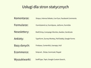 Usługi dla stron statycznych
Komentarze:
Formularze:
Newslettery:
Ankiety:
Bazy danych:
Wyszukiwarki:
Ecommerce:
Disqus, Intense Debate, Live Fyre, Facebook Comments
FormSubmit.io, FormSpree, JotForm, FormSite
MailChimp, Campaign Monitor, Aweber, Sendicate
TypeForm, Survey Monkey, Poll Daddy, Google Forms
Firebase, Contentful, Userapp, Hull
Snipcart, Stripe, Gumroad, Paypal
SwiftType, Tapir, Google Custom Search,
 