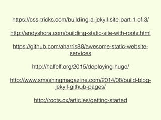 https://css-tricks.com/building-a-jekyll-site-part-1-of-3/
http://andyshora.com/building-static-site-with-roots.html
https://github.com/aharris88/awesome-static-website-
services
http://halfelf.org/2015/deploying-hugo/
http://www.smashingmagazine.com/2014/08/build-blog-
jekyll-github-pages/
http://roots.cx/articles/getting-started
 