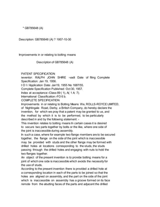 * GB785648 (A)
Description: GB785648 (A) ? 1957-10-30
Improvements in or relating to bolting means
Description of GB785648 (A)
PATENT SPECIFICATION
iwventor: RALPH JOHN SHIRE -vadt Date of filing Complete
Specification: Jan 19, 1956.
t O I / Application Date: Jan19, 1955 No 1687/55.
Complete Specification Published: Oct 30, 1957.
Index at acceptance:-Class 89 ( 1), A( 1 A: 7).
International Classification:-FO 6 b.
COMPLETE SPECIFICATION
Improvements in or relating to Bolting Means We, ROLLS-ROYCE LIMITED,
of Nightingale Road, Derby, a British Company, do hereby declare the
invention, for which we pray that a patent may be granted to us, and
the method by which it is to be performed, to be particularly
described in and by the following statement: -
This invention relates to bolting means In certain cases it is desired
to secure two parts together by bolts or the like, where one side of
the joint is inaccessible during assembly.
In such a case, where for example two flange members are to be secured
together, the flange on the side of the joint which is inaccessible
may be provided with studs and the other flange may be formed with
drilled holes at locations corresponding to the studs, the studs
passing through the drilled holes and engaging with nuts to hold the
two flanges together.
An object of the present invention is to provide bolting means for a
joint of which one side is inaccessible which avoids the necessity for
the use of studs.
According to the present invention there is provided a drilled hole at
a corresponding location in each of the parts to be joined so that the
holes are aligned on assembly, and the part on the side of the joint
which is inaccessible on assembly has a groove formed on its face
remote from the abutting faces of the parts and adjacent the drilled
 