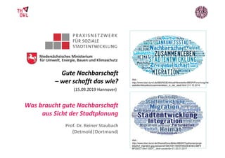 Was braucht gute Nachbarschaft
aus Sicht der Stadtplanung
Gute Nachbarschaft
– wer schafft das wie?
(15.09.2019 Hannover)
20.03.2017, Dortmund
Kommunalkonferenz (unten)
Abb.:
http://www.bbsr.bund.de/BBSR/DE/Aktuell/Newsletter/BBSR/Forschung/Ne
wsletter/Aktuelles/zusammenleben_in_der_stadt.html | 01.10.2014
Abb.:
http://www.bbsr.bund.de/SharedDocs/Bilder/BBSR/Topthemen/proje
ktaufruf_migration.jpg;jsessionid=BA7E8178A5F95D083E5EC5BF4
BF292C7.live11293?__blob=poster&v=2 | 22.01.2017
Prof. Dr. Reiner Staubach
(Detmold|Dortmund)
 