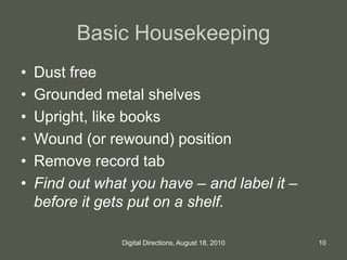 Basic Housekeeping
• Dust free
• Grounded metal shelves
• Upright, like books
• Wound (or rewound) position
• Remove record tab
• Find out what you have – and label it –
before it gets put on a shelf.
10Digital Directions, August 18, 2010
 